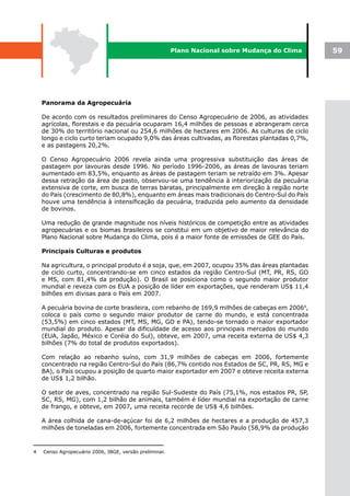 Plano Nacional sobre Mudança do Clima    59




    Panorama da Agropecuária

    De acordo com os resultados preliminares do Censo Agropecuário de 2006, as atividades
    agrícolas, florestais e da pecuária ocuparam 16,4 milhões de pessoas e abrangeram cerca
    de 30% do território nacional ou 254,6 milhões de hectares em 2006. As culturas de ciclo
    longo e ciclo curto teriam ocupado 9,0% das áreas cultivadas, as florestas plantadas 0,7%,
    e as pastagens 20,2%.

    O Censo Agropecuário 2006 revela ainda uma progressiva substituição das áreas de
    pastagem por lavouras desde 1996. No período 1996-2006, as áreas de lavouras teriam
    aumentado em 83,5%, enquanto as áreas de pastagem teriam se retraído em 3%. Apesar
    dessa retração da área de pasto, observou-se uma tendência à interiorização da pecuária
    extensiva de corte, em busca de terras baratas, principalmente em direção à região norte
    do País (crescimento de 80,8%), enquanto em áreas mais tradicionais do Centro-Sul do País
    houve uma tendência à intensificação da pecuária, traduzida pelo aumento da densidade
    de bovinos.

    Uma redução de grande magnitude nos níveis históricos de competição entre as atividades
    agropecuárias e os biomas brasileiros se constitui em um objetivo de maior relevância do
    Plano Nacional sobre Mudança do Clima, pois é a maior fonte de emissões de GEE do País.

    Principais Culturas e produtos

    Na agricultura, o principal produto é a soja, que, em 2007, ocupou 35% das áreas plantadas
    de ciclo curto, concentrando-se em cinco estados da região Centro-Sul (MT, PR, RS, GO
    e MS, com 81,4% da produção). O Brasil se posiciona como o segundo maior produtor
    mundial e reveza com os EUA a posição de líder em exportações, que renderam US$ 11,4
    bilhões em divisas para o País em 2007.

    A pecuária bovina de corte brasileira, com rebanho de 169,9 milhões de cabeças em 20064,
    coloca o país como o segundo maior produtor de carne do mundo, e está concentrada
    (53,5%) em cinco estados (MT, MS, MG, GO e PA), tendo-se tornado o maior exportador
    mundial do produto. Apesar da dificuldade de acesso aos principais mercados do mundo
    (EUA, Japão, México e Coréia do Sul), obteve, em 2007, uma receita externa de US$ 4,3
    bilhões (7% do total de produtos exportados).

    Com relação ao rebanho suíno, com 31,9 milhões de cabeças em 2006, fortemente
    concentrado na região Centro-Sul do País (86,7% contido nos Estados de SC, PR, RS, MG e
    BA), o País ocupou a posição de quarto maior exportador em 2007 e obteve receita externa
    de US$ 1,2 bilhão.

    O setor de aves, concentrado na região Sul-Sudeste do País (75,1%, nos estados PR, SP,
    SC, RS, MG), com 1,2 bilhão de animais, também é líder mundial na exportação de carne
    de frango, e obteve, em 2007, uma receita recorde de US$ 4,6 bilhões.

    A área colhida de cana-de-açúcar foi de 6,2 milhões de hectares e a produção de 457,3
    milhões de toneladas em 2006, fortemente concentrada em São Paulo (58,9% da produção



4   Censo Agropecuário 2006, IBGE, versão preliminar.
 