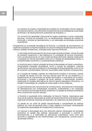 62




          vii) avanços na criação e implantação de unidades de conservação e terras indígenas
          em áreas prioritárias, como elementos fundamentais de uma estratégia de conservação
          da floresta e de desenvolvimento sustentável da Amazônia; e

          viii) aumento da capacidade institucional de órgãos ambientais e outras instituições
          parceiras, inclusive da sociedade civil, na implementação integrada de medidas de
          prevenção e controle do desmatamento, e na viabilização de atividades produtivas
          sustentáveis.

     Considerando as orientações estratégicas do Governo, a contenção do desmatamento na
     região deve se basear na implementação de um conjunto integrado de políticas estruturantes,
     inclusive medidas emergenciais, norteadas pelas seguintes diretrizes:

          i) valorização da floresta para fins de conservação da biodiversidade, manejo florestal
          de produtos madeireiros e não-madeireiros e a prestação de serviços ambientais,
          como um dos alicerces de um novo modelo de desenvolvimento regional, objetivando
          a qualidade de vida de populações locais com a redução de desigualdades sociais, a
          competitividade econômica e a sustentabilidade ambiental;

          ii) incentivos para a melhor utilização de áreas já desmatadas em bases sustentáveis,
          contemplando inovações tecnológicas, como o manejo de pastagens, sistemas
          agroflorestais, agricultura ecológica e a recuperação de áreas degradadas, como forma
          de aumentar a produtividade e diminuir as pressões sobre florestas remanescentes;

          iii) a tomada de medidas urgentes de ordenamento fundiário e territorial, visando
          à redução do acesso livre aos recursos naturais para fins de uso predatório e o
          fortalecimento de instrumentos de gestão democrática e sustentável do território,
          priorizando o combate à grilagem de terras públicas, a regularização fundiária,
          viabilização de modelos alternativos de reforma agrária adequados à Amazônia, e a
          criação e consolidação de unidades de conservação e terras indígenas;

          iv) aprimoramento dos instrumentos de monitoramento, licenciamento e fiscalização
          do desmatamento com metodologias inovadoras, contemplando a sua integração
          com incentivos à prevenção de danos ambientais e à adoção de práticas sustentáveis
          entre usuários dos recursos naturais;

          v) fomento à cooperação entre instituições do Governo Federal, responsáveis pelo
          conjunto de políticas relacionadas às dinâmicas de desmatamento na Amazônia Legal,
          superando tendências históricas de dispersão e de isolamento da área ambiental;

          vi) adoção de um estilo de gestão descentralizada e compartilhada de políticas
          públicas, por meio de parcerias entre a União, estados e municípios, contemplando
          as respectivas necessidades de fortalecimento institucional;

          vii) estimulo à participação ativa dos diferentes setores interessados da sociedade
          amazônica na gestão das políticas relacionadas à prevenção e controle do
          desmatamento, e à viabilização de alternativas sustentáveis, como meio para
          aumentar a qualidade de sua implementação, com transparência, controle social e
          apropriação política;
 