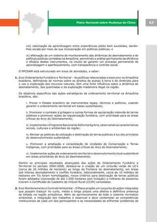 Plano Nacional sobre Mudança do Clima                 63




        viii) valorização da aprendizagem entre experiências piloto bem sucedidas, dando-
        lhes escala por meio de sua incorporação em políticas públicas; e

        ix) efetivação de um sistema de monitoramento das dinâmicas do desmatamento e de
        políticas públicas correlatas na Amazônia, permitindo a análise permanente da eficiência
        e eficácia destes instrumentos, no intuito de garantir um processo permanente de
        aprendizagem e aperfeiçoamento, com transparência e controle social.

  O PPCDAM está estruturado em eixos de atividades, a saber:

1. Eixo Ordenamento Fundiário e Territorial – As políticas relacionadas a esse eixo na Amazônia
   brasileira, definidoras de normas sobre os direitos de acesso à terra e de diretrizes para
   o uso e exploração dos recursos naturais, têm uma forte influência sobre a dinâmica do
   desmatamento, das queimadas e da exploração madeireira ilegal na região.

  Os objetivos específicos das ações estratégicas de ordenamento territorial na Amazônia
  brasileira, são:

        i. Prover o Estado brasileiro de instrumentos legais, técnicos e políticos, visando
        garantir o ordenamento territorial em bases sustentáveis;

        ii. Promover o combate à grilagem e outras formas de apropriação indevida de terras
        públicas e promover ações de regularização fundiária, com prioridade para as áreas
        críticas do Arco do Desmatamento;

        iii. Implementar o Programa Nacional de Reforma Agrária, observando as características
        sociais, culturais e ambientais da região;

        iv. Revisar as políticas de utilização e destinação de terras públicas à luz dos princípios
        do desenvolvimento sustentável;

        v. Promover a ampliação e consolidação de Unidades de Conservação e Terras
        Indígenas, com prioridade para as áreas críticas do Arco do Desmatamento;

        vi. Implementar ações de ordenamento territorial e desenvolvimento local sustentável
        em áreas prioritárias do Arco do Desmatamento.

  Dentre os principais resultados alcançados das ações de Ordenamento Fundiário e
  Territorial no período 2004-2008, destaca-se a criação de um cinturão verde de UC’s
  (cerca de 26 milhões de hectares) ao longo da fronteira do desmatamento, em áreas
  sob intenso desmatamento e conflito fundiário. Adicionalmente, cerca de 10 milhões de
  hectares em TIs foram homologadas, novos critérios para destinação de terras públicas
  foram adotados (concessão de até 1.500 hectares sem licitação) e milhares de posseiros
  tiveram o Certificado de Cadastro de Imóvel Rural (CCIR) cancelados.

2. Eixo Monitoramento e Controle Ambiental – O Plano propõe um conjunto de ações integradas
   que possam traduzir no curto, médio e longo prazos uma efetiva e definitiva presença
   do Estado na região amazônica. Além do aprimoramento de todo o sistema normativo
   ambiental, a integração dos trabalhos é essencial e deve contemplar as competências
   institucionais de cada um dos participantes e as necessidades de enfrentar problemas de
 