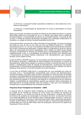 Plano Nacional sobre Mudança do Clima             65




     iv) Promover a produção florestal sustentável (madeireira e não-madeireira) comu-
     nitária e empresarial;

     v) Promover a Intensificação da agropecuária em áreas já desmatadas em bases
     sustentáveis.

Dentre os principais resultados das ações de Fomento às Atividades Produtivas no período
2004-2008, destaca-se a aprovação da Lei nº 11.284/06, que dispõe sobre a gestão de
Florestas Públicas, a implementação do sistema de concessão florestal, o aumento de 300
mil para 3 milhões de hectares de florestas manejadas com certificação independente na
Amazônia e a criação do Distrito Florestal Sustentável da BR 163.

Foi lançada também uma linha de crédito intitulada Pró-Recuperação, com base na redução
das taxas de juros de 4% ao ano, feita por meio da Medida Provisória nº. 432/2008
(convertida na Lei nº. 11.775, de 17 de setembro de 2008), para financiamentos no âmbito
dos Fundos Constitucionais destinados à regularização e recuperação de áreas de reserva
legal e de preservação permanente degradadas. Outra medida, no âmbito dessa Medida
Provisória, fundamental no contexto da transição para a sustentabilidade e legalidade dos
estabelecimentos rurais, é a possibilidade de utilização da floresta como garantia para
o financiamento do manejo florestal sustentável e do reflorestamento, que impactará
também outras regiões do país.

A partir de 2008, o PPCDAM inaugurou um novo patamar de relacionamento com os estados
da Amazônia, apoiando a elaboração de Planos Estaduais de Prevenção e Controle do
Desmatamento. Esses Planos seguem os mesmos princípios e diretrizes do Plano em nível
federal, e estabelecerão metas de redução do desmatamento, constituindo instrumentos
fundamentais no enfrentamento à problemática da mudança do clima. Estados com Planos
Estaduais terão assento no Comitê Orientador do Fundo Amazônia.

A nova fase do PPCDAM (2008-2012) é caracterizada por uma estratégia que pode ser
resumida como a responsabilidade compartilhada pelo controle dos desmatamentos,
envolvendo estados, municípios, setor privado e sociedade civil. Nesse sentido, há medidas
atreladas à sustentabilidade do financiamento agropecuário e de monitoramento dos elos
das cadeias produtivas. Uma das grandes linhas de ação é o cadastramento ambiental rural,
que permitirá aos estados e municípios mais eficácia no monitoramento de sua cobertura
vegetal, a possibilidade de responsabilizar aqueles que praticam ilícitos relacionados ao
descumprimento do Código Florestal, além de constituir a base para uma estratégia de
transição para a sustentabilidade das atividades produtivas.

Programa Áreas Protegidas da Amazônia – ARPA

A segunda fase do Programa Áreas Protegidas da Amazônia (2009-2012) tem meta
de criação de 20 milhões de hectares de novas áreas (10 milhões de hectares de
proteção integral e 10 milhões de hectares de uso sustentável), atingindo 60 milhões
de hectares de unidades de conservação na Amazônia até 2012. A execução financeira
é de responsabilidade do Fundo Brasileiro para a Biodiversidade (Funbio), e conta com
recursos de doação do Fundo para o Meio Ambiente Global (GEF), gerenciado pelo Banco
Mundial, do KfW (Banco de Crédito para a Reconstrução e o Desenvolvimento Alemão) e
da Rede WWF, por meio do WWF-Brasil, além da cooperação técnica da GTZ (Agência de
Cooperação Técnica Alemã).
 