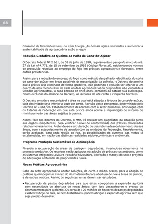 68




     Consumo de Biocombustíveis, no item Energia. As demais ações destinadas a aumentar a
     sustentabilidade da agropecuária estão a seguir:

     Redução Gradativa da Queima da Palha da Cana-de-Açúcar

     O Decreto Federal Nº 2.661, de 08 de julho de 1998, regulamenta o parágrafo único do art.
     27 da Lei nº 4.771, de 15 de setembro de 1965 (Código Florestal), estabelecendo normas
     de precaução relativas ao emprego do fogo em práticas agropastoris e florestais, entre
     outras providências.

     Assim, para a redução do emprego do fogo, como método despalhador e facilitador do corte
     de cana-de- açúcar em áreas passíveis de mecanização da colheita, o Decreto determina
     que a prática seja eliminada de forma gradativa, não podendo a redução ser inferior a um
     quarto da área mecanizável de cada unidade agroindustrial ou propriedade não vinculada à
     unidade agroindustrial, a cada período de cinco anos, contados da data de sua publicação.
     Ficam excluídas do alcance do Decreto, as lavouras de até cento e cinqüenta hectares.

     O Decreto considera mecanizável a área na qual está situada a lavoura de cana-de-açúcar,
     cuja declividade seja inferior a doze por cento. Revisão deste percentual, determinado pelo
     Decreto nº 2.661/98. Estabelecimento de acordos com o setor produtivo, articulação com
     os Estados da Federação em que esta prática ainda ocorre e implantação de sistema de
     monitoramento das áreas sujeitas à queima.

     Assim, face aos ditames do Decreto, o MMA irá realizar um diagnóstico da situação junto
     aos órgãos competentes, para verificar o nível de conformidade das práticas observadas
     relativamente à norma. Pretende-se a estruturação de um sistema de monitoramento dessas
     áreas, com o estabelecimento de acordos com as unidades da Federação. Paralelamente,
     serão avaliadas, para cada região do País, as possibilidades de aumento das metas já
     estabelecidas, em razão das distintas realidades sócio-econômicas e ambientais.

     Programa Produção Sustentável do Agronegócio

     Financia a recuperação de áreas de pastagem degradadas, inserindo-as novamente no
     processo produtivo. Os recursos serão aplicados na adoção de práticas sustentáveis, como
     os sistemas integrados Lavoura-Pecuária-Silvicultura, correção e manejo do solo e projetos
     de adequação ambiental de propriedades rurais.

     Novas Práticas Agropecuárias

     Cabe ao setor agropecuário adotar soluções, de curto e médio prazos, para a adoção de
     práticas que impeçam o avanço do desmatamento para abertura de novas áreas de plantio,
     e de outras práticas. Assim, os seguintes temas devem ser estudados:

     • Recuperação de pastos degradados para que estes comportem a expansão agrícola
       sem necessidade de abertura de novas áreas: com isso desacelera-se o avanço do
       desmatamento para o plantio. Os cerca de 100 milhões de hectares de pastos degradados
       existentes hoje no País, se bem trabalhados, podem abrigar a expansão agrícola sem que
       seja preciso desmatar.
 