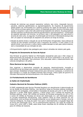 Plano Nacional sobre Mudança do Clima               69




• Adoção de sistemas que possam seqüestrar carbono, tais como, integração lavoura-
  pecuária, sistemas agroflorestais ou agrossilvopastoris: Os impactos do aquecimento
  global podem ser minimizados se o sistema produtivo for capaz de aproveitar de modo
  mais intenso as áreas aptas para o cultivo. A integração pecuária, lavoura e florestas pode
  ajudar a recuperar o solo e tem alto potencial de seqüestro de carbono. Os pesquisadores
  também apostam na eficácia dos sistemas agroflorestais e agrossilvopastoris – combinação
  de espécies agrícolas com árvores, no primeiro caso, e de pastagem com agricultura e
  árvores de ciclo curto, no segundo. A combinação com árvores é interessante porque elas
  têm um papel na manutenção do seqüestro de carbono ao longo do tempo.

• Adoção do plantio direto e redução do uso de fertilizantes nitrogenados: boas práticas de
  manejo do solo também contribuem para o seqüestro de carbono. A mais usada é a do
  plantio direto, que promove o cultivo sobre a palha deixada no solo pela cultura anterior,
  sem a necessidade de sua remoção do solo.

• Enriquecimento orgânico das pastagens para reduzir emissões de metano pelo gado.

Programa de Zoneamento da Cana-de-Açúcar

Visa fornecer ao governo federal as informações necessárias para que o País cresça no
desenvolvimento da produção da cana-de-açúcar de forma sustentável e de acordo com
cada estado da federação. Visa promover uma discussão sobre o desenvolvimento das
culturas energéticas e de grãos.

Plano Nacional de Agro-Energia

Visa organizar e desenvolver proposta de pesquisa, desenvolvimento, inovação e
transferência de tecnologia para garantir sustentabilidade e competitividade às cadeias de
agro-energia. Estabelece arranjos institucionais para estruturar a pesquisa, o consórcio de
agro-energia e a criação da Unidade Embrapa Agro-energia. Indica ações de governo no
mercado internacional de biocombustíveis e em outras esferas.

2.4 Fortalecimento de Sumidouros

a) Ações em Implantação

Cadastro Nacional de Florestas Públicas (CNFP)

O CNFP, estabelecido pelo Serviço Florestal Brasileiro em atendimento à determinação da
Lei de Gestão de Florestas Públicas, visa identificar todas as florestas públicas brasileiras
que devem ser protegidas, conservadas e manejadas de acordo com a lei 11.287 de 2006.
Segundo a versão 2008 desse cadastro, o Brasil possui 210,7 milhões de hectares de
florestas públicas, sendo 185 milhões de hectares de florestas protegidas em UC’s e TI’s
e outros 25 milhões de florestas em terras sem destinação (i.e. sem destinação pública
ou privada estabelecida oficialmente). Esse cadastro indica as áreas passíveis de uso
sustentável, como as Áreas de Proteção Ambiental, ou as vetadas para o manejo, como as
reservas biológicas. As áreas de maior risco para o desmatamento e ocupação ilegal são
as terras sem destinação (UC’s, TI’s ou assentamentos agrários). Em razão da criação de
novas UC’s, entre 2007 e 2008, estas áreas foram reduzidas de 29 milhões de hectares
para 25 milhões de hectares.
 