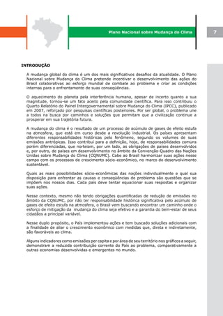Plano Nacional sobre Mudança do Clima                7




INTRODUÇÃO

 A mudança global do clima é um dos mais significativos desafios da atualidade. O Plano
 Nacional sobre Mudança do Clima pretende incentivar o desenvolvimento das ações do
 Brasil colaborativas ao esforço mundial de combate ao problema e criar as condições
 internas para o enfrentamento de suas conseqüências.

 O aquecimento do planeta pela interferência humana, apesar de incerto quanto a sua
 magnitude, tornou-se um fato aceito pela comunidade científica. Para isso contribuiu o
 Quarto Relatório do Painel Intergovernamental sobre Mudança do Clima (IPCC), publicado
 em 2007, reforçado por pesquisas científicas posteriores. Por ser global, o problema une
 a todos na busca por caminhos e soluções que permitam que a civilização continue a
 prosperar em sua trajetória futura.

 A mudança do clima é o resultado de um processo de acúmulo de gases de efeito estufa
 na atmosfera, que está em curso desde a revolução industrial. Os países apresentam
 diferentes responsabilidades históricas pelo fenômeno, segundo os volumes de suas
 emissões antrópicas. Isso contribui para a definição, hoje, de responsabilidades comuns
 porém diferenciadas, que norteiam, por um lado, as obrigações de países desenvolvidos
 e, por outro, de países em desenvolvimento no âmbito da Convenção-Quadro das Nações
 Unidas sobre Mudança do Clima (CQNUMC). Cabe ao Brasil harmonizar suas ações nesse
 campo com os processos de crescimento sócio-econômico, no marco do desenvolvimento
 sustentável.

 Quais as reais possibilidades sócio-econômicas das nações individualmente e qual sua
 disposição para enfrentar as causas e conseqüências do problema são questões que se
 impõem nos nossos dias. Cada país deve tentar equacionar suas respostas e organizar
 suas ações.

 Nesse contexto, mesmo não tendo obrigações quantificadas de redução de emissões no
 âmbito da CQNUMC, por não ter responsabilidade histórica significativa pelo acúmulo de
 gases de efeito estufa na atmosfera, o Brasil vem buscando encontrar um caminho onde o
 esforço de mitigação da mudança do clima seja efetivo e a garantia do bem-estar de seus
 cidadãos a principal variável.

 Nesse duplo propósito, o País implementou ações e tem buscado soluções adicionais com
 a finalidade de aliar o crescimento econômico com medidas que, direta e indiretamente,
 são favoráveis ao clima.

 Alguns indicadores como emissões per capita e por área de seu território nos gráficos a seguir,
 demonstram a reduzida contribuição corrente do País ao problema, comparativamente a
 outras economias desenvolvidas e emergentes no mundo.
 