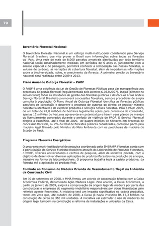 70




     Inventário Florestal Nacional

     O Inventário Florestal Nacional é um esforço multi-institucional coordenado pelo Serviço
     Florestal Brasileiro que visa prover o Brasil com informações sobre todas as florestas
     do País. Uma rede de mais de 8.000 parcelas amostrais distribuídas por todo território
     nacional serão detalhadamente medidas em períodos de 5 anos e, juntamente com a
     análise espacial e de paisagem, permitirá conhecer a composição das nossas florestas, o
     volume de carbono, as variações de cobertura florestal, além de importantes informações
     sobre a biodiversidade, solos, e crescimento da floresta. A primeira versão do Inventário
     Nacional será realizada entre 2009 e 2013.

     Plano Anual de Outorga Florestal – PAOF

     O PAOF é uma exigência da Lei de Gestão de Florestas Públicas para dar transparência aos
     processos de gestão florestal (regulamentado pelo Decreto 6.063/2007). Indica (sempre no
     ano anterior) todas as atividades de gestão das florestas públicas e destaca as áreas onde o
     Serviço Florestal Brasileiro promoverá concessões florestais, sempre precedidas de ampla
     consulta à população. O Plano Anual de Outorga Florestal identifica as florestas públicas
     passíveis de concessão e descreve o processo de outorga do direito de praticar manejo
     florestal sustentável e de explorar produtos e serviços nessas florestas. Para o PAOF 2009,
     de um total de 42,8 milhões de hectares legalmente aptos para processos de concessão,
     apenas 12 milhões de hectares apresentaram potencial para terem seus planos de manejo
     ou licenciamento aprovados durante o período de vigência do PAOF. O Serviço Florestal
     projeta a existência, até o final de 2009, de quatro milhões de hectares em processo de
     concessão florestal, ou 2% do total de florestas públicas cadastradas, conforme pacto pela
     madeira legal firmado pelo Ministro do Meio Ambiente com os produtores de madeira do
     Estado do Pará.


     Programa Florestas Energéticas

     O programa multi-institucional de pesquisa coordenado pela EMBRAPA Florestas conta com
     a participação do Serviço Florestal Brasileiro através do Laboratório de Produtos Florestais,
     o MDIC, diversas universidades e centros de pesquisa, além da iniciativa privada, com o
     objetivo de desenvolver diversas aplicações de produtos florestais na produção de energia,
     inclusive na forma de biocombustíveis. O programa trabalha toda a cadeia produtiva, da
     floresta até a aplicação do produto final.

     Combate ao Consumo de Madeira Oriunda de Desmatamento Ilegal na Indústria
     da Construção Civil

     Em 30 de setembro de 2008, o MMA firmou um acordo de cooperação técnica com a Caixa
     Econômica Federal, denominado Ação Madeira Legal. Pelo acordo, a Caixa Econômica, a
     partir de janeiro de 2009, exigirá a comprovação da origem legal da madeira por parte das
     construtoras e empresas do segmento imobiliário responsáveis por obras financiadas pelo
     referido agente financeiro. A iniciativa terá um impacto significativo na cadeia produtiva,
     tendo em vista que, até outubro de 2008, a Caixa já havia investido R$ 15,3 bilhões na
     construção de cerca de 350 mil unidades. A iniciativa vai estimular o uso de madeiras de
     origem legal também na construção e reforma de instalações e unidades da Caixa.
 