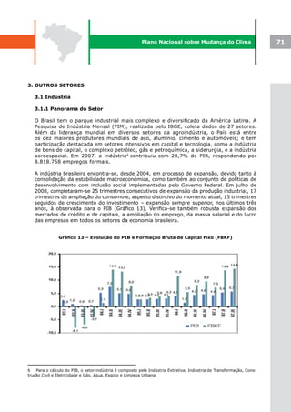 Plano Nacional sobre Mudança do Clima                        71




3. OUTROS SETORES

   3.1 Indústria

   3.1.1 Panorama do Setor

   O Brasil tem o parque industrial mais complexo e diversificado da América Latina. A
   Pesquisa de Indústria Mensal (PIM), realizada pelo IBGE, coleta dados de 27 setores.
   Além da liderança mundial em diversos setores da agroindústria, o País está entre
   os dez maiores produtores mundiais de aço, alumínio, cimento e automóveis; e tem
   participação destacada em setores intensivos em capital e tecnologia, como a indústria
   de bens de capital, o complexo petróleo, gás e petroquímica, a siderurgia, e a indústria
   aeroespacial. Em 2007, a indústria6 contribuiu com 28,7% do PIB, respondendo por
   8.818.758 empregos formais.

   A indústria brasileira encontra-se, desde 2004, em processo de expansão, devido tanto à
   consolidação da estabilidade macroeconômica, como também ao conjunto de políticas de
   desenvolvimento com inclusão social implementadas pelo Governo Federal. Em julho de
   2008, completaram-se 25 trimestres consecutivos de expansão da produção industrial, 17
   trimestres de ampliação do consumo e, aspecto distintivo do momento atual, 15 trimestres
   seguidos de crescimento do investimento – expansão sempre superior, nos últimos três
   anos, à observada para o PIB (Gráfico 13). Verifica-se também robusta expansão dos
   mercados de crédito e de capitais, a ampliação do emprego, da massa salarial e do lucro
   das empresas em todos os setores da economia brasileira.


               Gráfico	13	–	Evolução	do	PIB	e	Formação	Bruta	de	Capital	Fixo	(FBKF)




6   Para o cálculo do PIB, o setor indústria é composto pela Indústria Extrativa, Indústria de Transformação, Cons-
trução Civil e Eletricidade e Gás, água, Esgoto e Limpeza Urbana
 