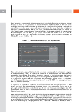 72




     Para garantir a consolidação do desenvolvimento com inclusão social, o Governo Federal
     lançou, no início do ano, a Política de Desenvolvimento Produtivo (PDP). A PDP tem como
     objetivo central dar sustentabilidade ao atual ciclo de expansão da economia. Esse objetivo
     se reflete em metas para a expansão do investimento fixo e do dispêndio privado em
     pesquisa e desenvolvimento (P&D). Em 2007, o investimento totalizou R$ 450 bilhões ou
     17,6% do Produto Interno Bruto. A meta da Política é elevar a participação do Investimento
     fixo no PIB para 21% em 2010, o que exigirá um crescimento médio anual de 11,3% da
     FBKF (Formação Bruta de Capital Fixo) no período, frente a um crescimento projetado do
     PIB de 5% ao ano (Gráfico 14).


                      Gráfico	14	–	Perspectiva	da	Evolução	dos	Investimentos




     Para estimular a inovação, foi estabelecida uma meta para o dispêndio privado em pesquisa
     e desenvolvimento (P&D). O objetivo é fomentar os investimentos das empresas em
     atividades sistemáticas, destinadas a ampliar o estoque de conhecimentos e seu uso em
     novas aplicações. Em 2006, o setor privado realizou gastos de R$ 11,9 bilhões em P&D, ou
     0,51% do PIB. A meta da PDP é elevar este percentual para 0,65%, ou R$ 18,2 bilhões,
     em 2010, o que irá requerer um crescimento médio anual de 9,8% nos gastos privados em
     P&D da indústria brasileira.

     A expansão da capacidade produtiva, e dos investimentos em inovação previstas na PDP
     levam em conta a preocupação da sociedade com o meio ambiente e com o padrão de
     produção ambientalmente sustentável, que é um dos destaques estratégicos da PDP,
     considerado tema de política pública de importância para o desenvolvimento produtivo do
     País no longo prazo.

     Esse destaque estratégico tem como objetivo promover ações para aumentar a participação
     do setor privado nos projetos de redução certificada de emissões do MDL e para a melhoria
     contínua do desempenho energético e ambiental da indústria, sendo os principais desafios
     a consolidação do Mercado Brasileiro de Redução de Emissões (MBRE), o desenvolvimento
     de novas metodologias para projetos de MDL; a criação e difusão de incentivos para a
 