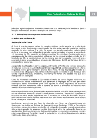 Plano Nacional sobre Mudança do Clima              73




produção agrossilvopastoril industrial sustentável; e a capacitação de empresas para a
redução de emissões, eficiência energética e produção limpa.

3.1.2 Melhoria do Desempenho da Indústria

a) Ações em Implantação

Siderurgia mais Limpa

O Brasil é um dos poucos países do mundo a utilizar carvão vegetal na produção de
ferro gusa e aço. Atualmente, a participação da siderurgia a carvão vegetal no total da
produção do setor varia de 5 a 10%. De acordo com estudos realizados, cada tonelada
de ferro processada com utilização de carvão vegetal renovável promove a remoção de
1,1 toneladas de CO2, gerando um balanço positivo de emissões. Considerando que o
processamento da mesma quantidade utilizando carvão mineral produz emissão de 1,9
toneladas de CO2, a substituição do carvão mineral pelo carvão vegetal renovável tem o
potencial de gerar uma redução de emissões de 3 toneladas de CO2 por tonelada de ferro
processado na siderurgia.

A expansão da utilização do carvão vegetal, entretanto, enfrenta uma série de obstáculos
de natureza técnica e de viabilidade econômica (regulatória), sendo necessário um esforço
de política pública para viabilizar o alcance dessa meta. O ciclo de produção florestal e a
necessidade de adequações nas plantas industriais para conversão do uso de coque para
carvão vegetal renovável, entretanto, requerem pelo menos uma década para que essa
meta possa ser alcançada.

Como no momento é limitada a capacidade de oferta de carvão vegetal renovável, há
necessidade de novos investimentos que permitam a ampliação do seu uso pelo setor
siderúrgico, sendo fundamental para tanto ajustes no marco regulatório da atividade
florestal com fins comerciais, com o objetivo de tornar o ambiente de negócios mais
atraente aos investimentos privados.

Os novos projetos do setor já contemplam a possibilidade de utilização de carvão vegetal no
mix de elementos redutores, graças à utilização dos chamados “fornos-flex”. Importantes
empresas do setor estão preparadas para o aumento da utilização de carvão vegetal,
principalmente na injeção de finos, desde que seja solucionado o problema do fornecimento
de carvão vegetal renovável.

Atualmente, encontra-se em fase de discussão no Fórum de Competitividade da
Siderurgia, no âmbito da Política de Desenvolvimento Produtivo (PDP), a formulação
de medidas para o incentivo à produção e à utilização de carvão vegetal renovável na
siderurgia. A adoção de qualquer medida dependerá, além da elaboração dos marcos
regulatórios, do dimensionamento do impacto fiscal de eventuais incentivos que venham
a ser propostos para fomentar, induzir e sustentar os investimentos requeridos para a
viabilização desta alternativa.
 