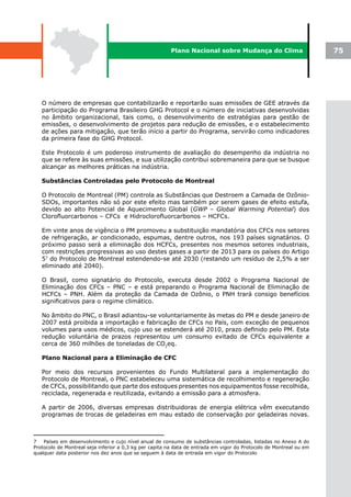 Plano Nacional sobre Mudança do Clima                        75




   O número de empresas que contabilizarão e reportarão suas emissões de GEE através da
   participação do Programa Brasileiro GHG Protocol e o número de iniciativas desenvolvidas
   no âmbito organizacional, tais como, o desenvolvimento de estratégias para gestão de
   emissões, o desenvolvimento de projetos para redução de emissões, e o estabelecimento
   de ações para mitigação, que terão início a partir do Programa, servirão como indicadores
   da primeira fase do GHG Protocol.

   Este Protocolo é um poderoso instrumento de avaliação do desempenho da indústria no
   que se refere às suas emissões, e sua utilização contribui sobremaneira para que se busque
   alcançar as melhores práticas na indústria.

   Substâncias Controladas pelo Protocolo de Montreal

   O Protocolo de Montreal (PM) controla as Substâncias que Destroem a Camada de Ozônio-
   SDOs, importantes não só por este efeito mas também por serem gases de efeito estufa,
   devido ao alto Potencial de Aquecimento Global (GWP – Global Warming Potential) dos
   Clorofluorcarbonos – CFCs e Hidroclorofluorcarbonos – HCFCs.

   Em vinte anos de vigência o PM promoveu a substituição mandatória dos CFCs nos setores
   de refrigeração, ar condicionado, espumas, dentre outros, nos 193 países signatários. O
   próximo passo será a eliminação dos HCFCs, presentes nos mesmos setores industriais,
   com restrições progressivas ao uso destes gases a partir de 2013 para os países do Artigo
   57 do Protocolo de Montreal estendendo-se até 2030 (restando um resíduo de 2,5% a ser
   eliminado até 2040).

   O Brasil, como signatário do Protocolo, executa desde 2002 o Programa Nacional de
   Eliminação dos CFCs – PNC – e está preparando o Programa Nacional de Eliminação de
   HCFCs – PNH. Além da proteção da Camada de Ozônio, o PNH trará consigo benefícios
   significativos para o regime climático.

   No âmbito do PNC, o Brasil adiantou-se voluntariamente às metas do PM e desde janeiro de
   2007 está proibida a importação e fabricação de CFCs no País, com exceção de pequenos
   volumes para usos médicos, cujo uso se estenderá até 2010, prazo definido pelo PM. Esta
   redução voluntária de prazos representou um consumo evitado de CFCs equivalente a
   cerca de 360 milhões de toneladas de CO2eq.

   Plano Nacional para a Eliminação de CFC

   Por meio dos recursos provenientes do Fundo Multilateral para a implementação do
   Protocolo de Montreal, o PNC estabeleceu uma sistemática de recolhimento e regeneração
   de CFCs, possibilitando que parte dos estoques presentes nos equipamentos fosse recolhida,
   reciclada, regenerada e reutilizada, evitando a emissão para a atmosfera.

   A partir de 2006, diversas empresas distribuidoras de energia elétrica vêm executando
   programas de trocas de geladeiras em mau estado de conservação por geladeiras novas.



7   Países em desenvolvimento e cujo nível anual de consumo de substâncias controladas, listadas no Anexo A do
Protocolo de Montreal seja inferior a 0,3 kg per capita na data de entrada em vigor do Protocolo de Montreal ou em
qualquer data posterior nos dez anos que se seguem à data de entrada em vigor do Protocolo
 