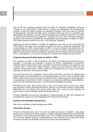 76




     Isso se dá com recursos previstos para promoção de eficiência energética, conforme
     previsto na Lei 9.991/2000. O MMA firmou 5 termos de cooperação com distribuidoras
     visando à coleta dos gases contidos nas geladeiras antigas e seu envio para as Centrais
     de Regeneração. Até julho de 2008, foram recolhidos 560 kg de CFC-12 e enviados para
     regeneração. Atualmente, no Brasil, não há tecnologia para recolhimento do CFC-11 contido
     na espuma de isolamento das geladeiras. Gestões em curso com empresas privadas e
     doadores internacionais possibilitarão a implantação desta tecnologia no Brasil em 2009.
     Será então possível recolher cerca de 3 t de CO2eq por geladeira.

     Estima-se que haja no Brasil 11 milhões de geladeiras com mais de dez anos (dado do
     PNAD-2005), cuja troca seria vantajosa do ponto de vista da eficiência energética. Sob
     a coordenação do MME e participação do MMA, o Governo Federal está elaborando um
     programa visando este universo, objetivando a troca de 1 milhão de geladeiras por ano.
     Além dos ganhos decorrentes da redução do consumo de eletricidade, pode-se recolher, em
     CFCs, o equivalente a um consumo evitado de 3 milhões de toneladas de CO2 eq/ano.

     Programa Nacional de Eliminação de HCFCs – PNH

     Em setembro de 2007, a XIX Conferência das Partes do Protocolo de Montreal decidiu
     antecipar a eliminação da produção e consumo de HCFCs, considerando os benefícios
     advindos dessa medida não só para a proteção da Camada de Ozônio como também para
     o Clima. Para o cumprimento dessa decisão, o Brasil, por intermédio do MMA, já vem
     definindo linhas gerais para o PNH, a partir de pré-diagnóstico do consumo de HCFCs
     realizado em 2007 por intermédio do PNUD.

     Uma estimativa para os resultados a serem obtidos pelo PNH, com base no disposto pela
     Decisão XIX/6, em comparação com o cronograma anterior do PM, é que no período entre
     2008 – 2040 se evite um consumo de 751.422 t de HCFCs. Ponderando-se a proporção entre
     as substâncias consumidas em 2007 no Brasil, e os respectivos GWPs de cada substância,
     estas 751.422 toneladas equivalem a 1,078 bilhão de toneladas de CO2eq.

     Ressalte-se que parte deste ganho para o clima será abatida pelo consumo dos gases
     que ocuparão o espaço deixado pelos HCFCs. Não há, no presente momento, informações
     suficientes para um cálculo mais preciso deste valor mas, mesmo na pior hipótese, os
     ganhos para o regime climático serão muito significativos.

     A quase totalidade dos recursos necessários à implementação do PNH será originária de
     transferências a partir do Fundo Multilateral do Protocolo de Montreal.

     Acordos com Entidades Empresariais

     São três as medidas já implementadas pelo MMA:

     •	
      Moratória da soja

     O Termo de Compromisso, de 17 de julho de 2008, que envolve a ABIOVE – Associação
     Brasileira das Indústrias de Óleos Vegetais, a ANEC Associação Nacional dos Exportadores
     de Cereais e suas respectivas associadas, bem como o MMA e Organizações da Sociedade
     Civil, tem por objetivo conciliar a preservação do meio ambiente com o desenvolvimento
     econômico através da utilização racional do recursos naturais brasileiros.
 