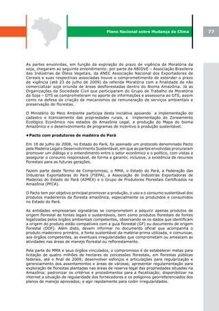 Plano Nacional sobre Mudança do Clima             77




As partes envolvidas, em função da expiração do prazo de vigência da Moratória da
soja, chegaram ao seguinte entendimento: por parte da ABIOVE – Associação Brasileira
das Indústrias de Óleos Vegetais, da ANEC Associação Nacional dos Exportadores de
Cereais e suas respectivas associadas houve o comprometimento de estender o prazo
de vigência (até 23 de julho de 2009) da referida Moratória com a finalidade de não
comercializar soja oriunda de áreas desflorestadas dentro do Bioma Amazônia. Já as
Organizações da Sociedade Civil que participaram do Grupo de Trabalho da Moratória
da Soja – GTS se comprometeram no aporte de informações e assessoria ao GTS, assim
como na defesa da criação de mecanismos de remuneração de serviços ambientais e
preservação de florestas.

O Ministério do Meio Ambiente participa desta iniciativa apoiando a implementação do
cadastro e licenciamento das propriedades rurais, a implementação do Zoneamento
Ecológico Econômico nos estados da Amazônia Legal, a produção do Mapa do bioma
Amazônico e o desenvolvimento de programas de incentivo à produção sustentável.

•	
 Pacto com produtores de madeira do Pará

Em 18 de julho de 2008, no Estado do Pará, foi assinado um protocolo denominado Pacto
pela Madeira Legal e Desenvolvimento Sustentável, em que as partes envolvidas procuraram
promover um diálogo e o entendimento entre o setor econômico e o político, com vistas a
assegurar o consumo responsável, de forma a garantir, inclusive, a existência de recursos
florestais para as futuras gerações.

Fazem parte deste Termo de Compromisso, o MMA, o Estado do Pará, a Federação das
Industrias Exportadoras do Pará (FIEPA), a Associação de Indústrias Exportadoras de
Madeiras do Estado do Pará (AIMEX) e o Grupo de Produtores Florestais Certificados na
Amazônia (PFCA).

O Pacto tem por objetivo principal promover a produção, o uso e o consumo sustentável dos
produtos madeireiros da floresta amazônica, especialmente os produzidos e consumidos
no Estado do Pará.

As entidades empresariais signatárias se comprometem a adquirir apenas produtos de
origem florestal de fontes legais e sustentáveis, bem como produtos florestais de fontes
legalizadas pelos órgãos ambientais competentes, observando se os dados que identificam
a origem do produto estão compatíveis com a guia florestal (GF) ou documento de origem
florestal (DOF). Além disto, devem informar no documento oficial que acompanha o
produto madeireiro primário, a fonte sustentável da matéria-prima utilizada, e comunicar,
aos órgãos competentes, as eventuais irregularidades que comprometam ou ameacem as
atividades nas áreas de manejo florestal ou reflorestamento.

Pela parte do MMA e seus órgãos vinculados, o compromisso é de estabelecer metas para
licitação de quatro milhões de hectares de concessões florestais, em florestas públicas
federais, até o final de 2009; desenvolver esforços e articulações para regularização e
gerenciamento dos assentamentos e áreas de várzeas; apresentar regulamentação para
exploração de florestas plantadas nas áreas de reserva legal das propriedades situadas na
Amazônia; padronizar os critérios e procedimentos para a fiscalização; disponibilizar na
internet a situação de regularidade dos fornecedores e os polígonos georreferenciados dos
planos de manejo aprovados; e agir rapidamente para coibir irregularidades.
 