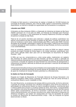 78




     O Estado do Pará assume o compromisso de realizar a licitação de 150.000 hectares de
     concessão de florestas estaduais, até o final de 2009; agilizar o licenciamento ambiental;
     disponibilizar na internet a situação de regularidade dos fornecedores e os polígonos.

     •	
      Acordo com FIESP

     O Ministério do Meio Ambiente (MMA) e a Federação de Indústrias do Estado de São Paulo
     (FIESP) assinaram em 13 de julho de 2008, um Protocolo de Intenções para Promover
     a Produção, o Consumo, e Uso Sustentável de Produtos Madeireiros Oriundos da Região
     Amazônica no Estado de São Paulo.

     Trata-se de um acordo voluntário para estimular a adoção de práticas sustentáveis nos
     setores consumidores de base florestal no Estado de São Paulo. Constam do acordo uma
     série de iniciativas a serem parte, implementadas pelo MMA, e parte pela FIESP, incluindo
     atividades de divulgação, capacitação e registro de informações, melhoria de instrumentos
     e práticas aplicadas ao setor produtivo e industrial de base florestal, de forma a aumentar
     a sua sustentabilidade.

     Entre as iniciativas, destaca-se o compromisso por parte da FIESP em adquirir apenas
     produtos de origem florestal de fontes legais e, em caráter adicional, sustentáveis; bem
     como maior atenção deste setor para com as informações do Documento de Origem
     Florestal – DOF.

     O MMA, por sua vez, compromete-se a, entre outras ações, implementar um cadastro
     das empresas da cadeia produtiva de base florestal, de forma a apoiar a aplicação de
     melhores práticas empresariais e de ferramentas de gestão no setor. Compromete-se ainda
     a promover a inclusão da indústria de base florestal nos instrumentos de planejamento e
     ordenamento territoriais, definindo as diretrizes que permitam o exercício da atividade de
     modo sustentável.

     O Protocolo de Intenções prevê que outras entidades como organizações não-governamentais
     e instituições de pesquisa participem do acordo através de atividades de monitoramento e
     de apoio às iniciativas de manejo florestal sustentável ou reflorestamento.

     b) Ações em Fase de Concepção

     Proposta de Criação de Mecanismo de Promoção Adicional da Energia Renovável e da
     Eficiência Energética (MPA) frente à geração de energia por meio de usinas térmicas a
     combustíveis fósseis a serem instaladas no País.

     Por este Mecanismo, os produtores de energia elétrica promoverão, de forma adicional,
     a geração de energia renovável e/ou eficiência energética como forma de amenizar a
     participação de combustíveis fósseis na matriz energética brasileira, contribuindo para
     o esforço global para prevenir a mudança global do clima. Para tanto, o empreendedor
     que implantar uma Usina Termelétrica de capacidade instalada acima de 100 MW, deverá
     adotar ações compensatórias, de forma a aumentar a oferta de energia por meio de
     novos empreendimentos com energia renovável e/ou ações referentes a programas de
     eficiência energética, que podem ser assegurados por meio de atividades de projeto
     no âmbito do Mecanismo de Desenvolvimento Limpo – MDL do Protocolo de Quioto
     desenvolvidos no Brasil.
 