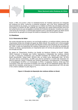 Plano Nacional sobre Mudança do Clima             79




Assim, o MDL irá auxiliar o País no estabelecimento de medidas adicionais de mitigação
da mudança do clima, conforme a presente proposta, sem criar ônus substanciais aos
desenvolvedores do projeto, na medida que os créditos (as RCEs) das atividades adicionais
de projetos no âmbito do MDL poderão ser adquiridos por países desenvolvidos para fins
de cumprimento de suas obrigações no âmbito do Protocolo de Quioto. Constitui-se, assim,
uma forma de minimizar a contribuição brasileira para a geração de gases de efeito estufa
proveniente da geração de energia termelétrica baseada em combustíveis fósseis.

3.2 Resíduos

3.2.1 Panorama do Setor

Por conter elevado teor de carbono, em sua fração orgânica, os resíduos sólidos urbanos são
importantes fontes de emissão de gases de efeito estufa. De acordo com a Comunicação
Nacional do Brasil à Convenção-Quadro das Nações Unidas sobre Mudança do Clima (2004),
em 1994, o setor de tratamento de resíduos respondeu por 6,1% do total de emissões de
metano no Brasil, representando um importante setor em termos de potencial de redução
de emissão de GEE.

Os dados do “Diagnóstico Analítico da Gestão de Resíduos Sólidos no Brasil” (OPAS,
2003) traduzem a situação que melhor representa a disposição dos resíduos sólidos
no país. A pesquisa contabilizou que 149.094 toneladas de resíduos são coletados no
Brasil diariamente. Desse total, 59,03% têm os lixões como destinação final, 16,78%
vão para aterros controlados, 12,58% para aterros sanitários e 2,62% são dispostos em
aterros especiais, sendo o restante dos resíduos destinados, principalmente, à reciclagem
e compostagem (5,44%) e à incineração (1,76%). A pesquisa mostrou ainda que 525
municípios (10% dos municípios do Brasil) com mais de 50 mil habitantes geram 80% do
total do lixo coletado, sendo que as 13 maiores cidades são responsáveis por 32% de todo
o lixo urbano coletado no país (figura 4).


             Figura 4: Situação da disposição dos resíduos sólidos no Brasil.




                       Fonte: IBGE, PNSB 2000
 