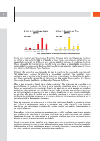 8




    Como bem mostram os indicadores, o Brasil tem feito sua parte na mitigação da mudança
    do clima e está determinado e engajado a fazer mais, aproveitando plenamente sua
    capacidade nacional, no âmbito de um esforço global de combate à mudança do clima.
    Fluxo adequado de financiamento, transferência tecnológica e capacitação, oriundos da
    cooperação internacional, serão elementos importantes para auxiliar no pleno cumprimento
    dos objetivos definidos no Plano Nacional.

    O Brasil não subordina sua disposição de agir à existência de cooperação internacional.
    Tal cooperação, contudo, fortaleceria a capacidade nacional. Vale ressaltar, nesse
    contexto, que o fornecimento de apoio financeiro e tecnológico em benefício dos países
    em desenvolvimento representa um compromisso dos países desenvolvidos, previsto na
    Convenção Quadro das Nações Unidas sobre Mudança do Clima.

    Mas, o que pretende o Brasil para o futuro próximo? São inúmeras as respostas e as
    possibilidades. A mudança do clima é uma questão estratégica para o presente e o
    futuro do desenvolvimento nacional. Envolve-se aqui não só uma questão de escolhas
    produtivas e tecnológicas, mas também a preservação e, sempre que possível, o aumento
    da competitividade da economia e dos produtos brasileiros em um mundo globalizado.
    As escolhas são feitas à medida que a sociedade reconhece o problema, compreende a
    dinâmica das múltiplas forças que o provocam, define-se como parte da solução e se vê
    como beneficiária das decisões tomadas.

    Pode-se assegurar, portanto, que a premissa dos esforços do Brasil é o seu compromisso
    em reduzir a desigualdade social e a aumentar sua renda buscando uma dinâmica
    econômica cuja trajetória de emissões não repita o modelo e os padrões dos países que já
    se industrializaram.

    Duas são as vertentes principais que se apresentam: a difícil tarefa de equacionar a questão
    das mudanças do uso da terra com suas implicações de grande magnitude nas emissões
    brasileiras de gases de efeito estufa e a instigante tarefa de aumentar continuamente a
    eficiência no uso dos recursos naturais do País.

    O enfrentamento desses desafios será calcado em esforços coordenados, concatenados,
    contínuos e sinérgicos, para os quais o Plano Nacional sobre Mudança do Clima foi concebido.
    O Plano define ações e medidas que visam à mitigação, bem como à adaptação à mudança
    do clima, sendo os seguintes os seus objetivos específicos:
 