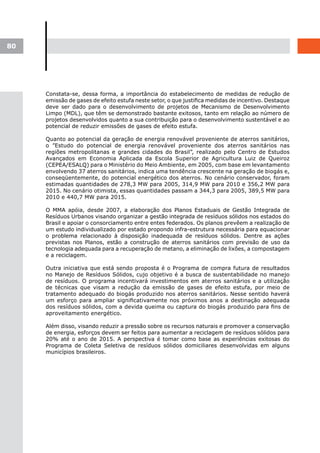 80




     Constata-se, dessa forma, a importância do estabelecimento de medidas de redução de
     emissão de gases de efeito estufa neste setor, o que justifica medidas de incentivo. Destaque
     deve ser dado para o desenvolvimento de projetos de Mecanismo de Desenvolvimento
     Limpo (MDL), que têm se demonstrado bastante exitosos, tanto em relação ao número de
     projetos desenvolvidos quanto a sua contribuição para o desenvolvimento sustentável e ao
     potencial de reduzir emissões de gases de efeito estufa.

     Quanto ao potencial da geração de energia renovável proveniente de aterros sanitários,
     o ”Estudo do potencial de energia renovável proveniente dos aterros sanitários nas
     regiões metropolitanas e grandes cidades do Brasil”, realizado pelo Centro de Estudos
     Avançados em Economia Aplicada da Escola Superior de Agricultura Luiz de Queiroz
     (CEPEA/ESALQ) para o Ministério do Meio Ambiente, em 2005, com base em levantamento
     envolvendo 37 aterros sanitários, indica uma tendência crescente na geração de biogás e,
     conseqüentemente, do potencial energético dos aterros. No cenário conservador, foram
     estimadas quantidades de 278,3 MW para 2005, 314,9 MW para 2010 e 356,2 MW para
     2015. No cenário otimista, essas quantidades passam a 344,3 para 2005, 389,5 MW para
     2010 e 440,7 MW para 2015.

     O MMA apóia, desde 2007, a elaboração dos Planos Estaduais de Gestão Integrada de
     Resíduos Urbanos visando organizar a gestão integrada de resíduos sólidos nos estados do
     Brasil e apoiar o consorciamento entre entes federados. Os planos prevêem a realização de
     um estudo individualizado por estado propondo infra-estrutura necessária para equacionar
     o problema relacionado à disposição inadequada de resíduos sólidos. Dentre as ações
     previstas nos Planos, estão a construção de aterros sanitários com previsão de uso da
     tecnologia adequada para a recuperação de metano, a eliminação de lixões, a compostagem
     e a reciclagem.

     Outra iniciativa que está sendo proposta é o Programa de compra futura de resultados
     no Manejo de Resíduos Sólidos, cujo objetivo é a busca de sustentabilidade no manejo
     de resíduos. O programa incentivará investimentos em aterros sanitários e a utilização
     de técnicas que visam a redução da emissão de gases de efeito estufa, por meio de
     tratamento adequado do biogás produzido nos aterros sanitários. Nesse sentido haverá
     um esforço para ampliar significativamente nos próximos anos a destinação adequada
     dos resíduos sólidos, com a devida queima ou captura do biogás produzido para fins de
     aproveitamento energético.

     Além disso, visando reduzir a pressão sobre os recursos naturais e promover a conservação
     de energia, esforços devem ser feitos para aumentar a reciclagem de resíduos sólidos para
     20% até o ano de 2015. A perspectiva é tomar como base as experiências exitosas do
     Programa de Coleta Seletiva de resíduos sólidos domiciliares desenvolvidas em alguns
     municípios brasileiros.
 