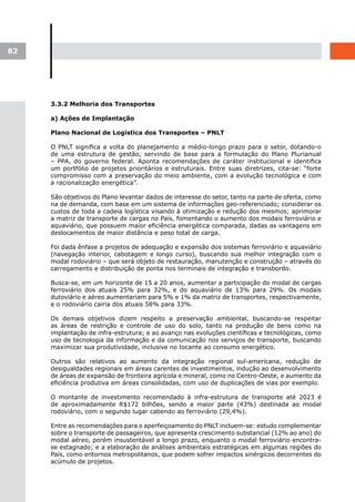 82




     3.3.2 Melhoria dos Transportes

     a) Ações de Implantação

     Plano Nacional de Logística dos Transportes – PNLT

     O PNLT significa a volta do planejamento a médio-longo prazo para o setor, dotando-o
     de uma estrutura de gestão, servindo de base para a formulação do Plano Plurianual
     – PPA, do governo federal. Aponta recomendações de caráter institucional e identifica
     um portfólio de projetos prioritários e estruturais. Entre suas diretrizes, cita-se: “forte
     compromisso com a preservação do meio ambiente, com a evolução tecnológica e com
     a racionalização energética”.

     São objetivos do Plano levantar dados de interesse do setor, tanto na parte de oferta, como
     na de demanda, com base em um sistema de informações geo-referenciado; considerar os
     custos de toda a cadeia logística visando à otimização e redução dos mesmos; aprimorar
     a matriz de transporte de cargas no País, fomentando o aumento dos modais ferroviário e
     aquaviário, que possuem maior eficiência energética comparada, dadas as vantagens em
     deslocamentos de maior distância e peso total de carga.

     Foi dada ênfase a projetos de adequação e expansão dos sistemas ferroviário e aquaviário
     (navegação interior, cabotagem e longo curso), buscando sua melhor integração com o
     modal rodoviário – que será objeto de restauração, manutenção e construção – através do
     carregamento e distribuição de ponta nos terminais de integração e transbordo.

     Busca-se, em um horizonte de 15 a 20 anos, aumentar a participação do modal de cargas
     ferroviário dos atuais 25% para 32%, e do aquaviário de 13% para 29%. Os modais
     dutoviário e aéreo aumentariam para 5% e 1% da matriz de transportes, respectivamente,
     e o rodoviário cairia dos atuais 58% para 33%.

     Os demais objetivos dizem respeito a preservação ambiental, buscando-se respeitar
     as áreas de restrição e controle de uso do solo, tanto na produção de bens como na
     implantação de infra-estrutura; e ao avanço nas evoluções científicas e tecnológicas, como
     uso de tecnologia da informação e da comunicação nos serviços de transporte, buscando
     maximizar sua produtividade, inclusive no tocante ao consumo energético.

     Outros são relativos ao aumento da integração regional sul-americana, redução de
     desigualdades regionais em áreas carentes de investimentos, indução ao desenvolvimento
     de áreas de expansão de fronteira agrícola e mineral, como no Centro-Oeste, e aumento da
     eficiência produtiva em áreas consolidadas, com uso de duplicações de vias por exemplo.

     O montante de investimento recomendado à infra-estrutura de transporte até 2023 é
     de aproximadamente R$172 bilhões, sendo a maior parte (43%) destinada ao modal
     rodoviário, com o segundo lugar cabendo ao ferroviário (29,4%).

     Entre as recomendações para o aperfeiçoamento do PNLT incluem-se: estudo complementar
     sobre o transporte de passageiros, que apresenta crescimento substancial (12% ao ano) do
     modal aéreo, porém insustentável a longo prazo, enquanto o modal ferroviário encontra-
     se estagnado; e a elaboração de análises ambientais estratégicas em algumas regiões do
     País, como entornos metropolitanos, que podem sofrer impactos sinérgicos decorrentes do
     acúmulo de projetos.
 
