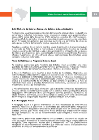 Plano Nacional sobre Mudança do Clima               83




3.3.3 Melhoria do Setor de Transporte Coletivo Urbano Rodoviário

Tendo em vista as vantagens socioambientais do transporte coletivo urbano (ônibus) frente
ao transporte individual motorizado, como: ocupação do espaço viário proporcional por
pessoa (18% contra 82% dos carros, IPEA); consumo energético (4,1 GEP/passageiro-
Km versus 19,3 dos carros); e emissão de poluentes atmosféricos, em que os automóveis
geram 7,7 vezes mais poluentes que os ônibus, evidencia-se a pertinência da adoção de
ações para a melhoria do transporte coletivo nas cidades brasileiras.

As ações necessárias devem incluir o incentivo ao uso de combustível de origem renovável;
a renovação da frota de ônibus e microônibus; o fortalecimento de ações de inspeção
veicular; programas de incentivo ao uso do transporte coletivo, principalmente nas cidades
de médio e grande porte do país; a consolidação de mecanismos econômicos, financeiros
e fiscais; investimentos em infra-estrutura urbana; e campanhas de desestímulo ao uso do
transporte individual motorizado.

Plano de Mobilidade e Programa Bicicleta Brasil

As iniciativas promovidas pelo Ministério das Cidades, visam possibilitar uma maior
qualidade da mobilidade urbana, gerando inerentes ganhos sociais e redução de impactos
ambientais do setor de transportes, incluindo os referentes a emissões de GEE.

O Plano de Mobilidade deve reverter o atual modelo de mobilidade, integrando-a aos
instrumentos de gestão urbanística e dedicando especial atenção aos modos não motorizados
(bicicleta e pedestre) e motorizados coletivos. Contempla a redução da necessidade de
viagens motorizadas mediante a desconcentração urbana, a priorização do transporte
coletivo e o reconhecimento da importância do deslocamento de pedestres. O Plano de
Mobilidade inclui apoio a projetos, fortalecimento institucional, capacitação de equipes,
investimentos e linhas de financiamento.

O Programa Bicicleta Brasil deve promover o uso da bicicleta na matriz de deslocamentos
urbanos, além de possibilitar sua integração com os sistemas de transporte público. Inclui a
adequação da infra-estrutura urbana (construção de ciclovias, ciclofaixas, bicicletários) e a
edição de normas e diretrizes, visando à segurança dos ciclistas, bem como à disseminação
de informações e à capacitação de gestores públicos estaduais e municipais.

3.3.4 Navegação Fluvial

A navegação fluvial e a geração hidrelétrica são duas modalidades de infra-estrutura
nacionais, necessárias e que devem ser estimuladas, pois contribuem para a redução das
emissões brasileiras dos gases de efeito estufa. Essa redução dá-se em termos de emissões
evitadas, uma vez que o modal hidroviário é menos emissor que o rodoviário em unidade
de carga transportada. No caso da hidroeletricidade, suas vantagens já foram abordadas
neste Plano.

Neste sentido, pretende-se adotar medidas que garantam a existência de eclusas em
todos os projetos hidrelétricos a serem implantados em cursos d’água comprovadamente
navegáveis. Uma importante medida será o mapeamento das vias potencialmente
navegáveis e o estabelecimento de normativo que oriente as análises técnicas com vistas
ao fomento à navegação ambientalmente sustentável.
 