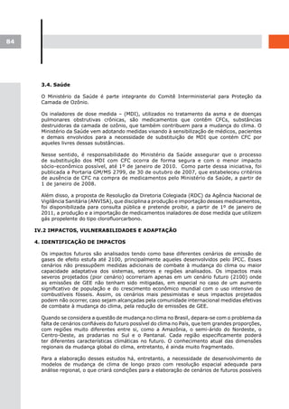 84




       3.4. Saúde

       O Ministério da Saúde é parte integrante do Comitê Interministerial para Proteção da
       Camada de Ozônio.

       Os inaladores de dose medida – (MDI), utilizados no tratamento da asma e de doenças
       pulmonares obstrutivas crônicas, são medicamentos que contêm CFCs, substâncias
       destruidoras da camada de ozônio, que também contribuem para a mudança do clima. O
       Ministério da Saúde vem adotando medidas visando à sensibilização de médicos, pacientes
       e demais envolvidos para a necessidade de substituição de MDI que contém CFC por
       aqueles livres dessas substâncias.

       Nesse sentido, é responsabilidade do Ministério da Saúde assegurar que o processo
       de substituição dos MDI com CFC ocorra de forma segura e com o menor impacto
       sócio-econômico possível, até 1º de janeiro de 2010. Como parte dessa iniciativa, foi
       publicada a Portaria GM/MS 2799, de 30 de outubro de 2007, que estabeleceu critérios
       de ausência de CFC na compra de medicamentos pelo Ministério da Saúde, a partir de
       1 de janeiro de 2008.

       Além disso, a proposta de Resolução da Diretoria Colegiada (RDC) da Agência Nacional de
       Vigilância Sanitária (ANVISA), que disciplina a produção e importação desses medicamentos,
       foi disponibilizada para consulta pública e pretende proibir, a partir de 1º de janeiro de
       2011, a produção e a importação de medicamentos inaladores de dose medida que utilizem
       gás propelente do tipo clorofluorcarbono.

     IV.2 IMPACTOS, VULNERABILIDADES E ADAPTAÇÃO

     4. IDENTIFICAÇÃO DE IMPACTOS

       Os impactos futuros são analisados tendo como base diferentes cenários de emissão de
       gases de efeito estufa até 2100, principalmente aqueles desenvolvidos pelo IPCC. Esses
       cenários não pressupõem medidas adicionais de combate à mudança do clima ou maior
       capacidade adaptativa dos sistemas, setores e regiões analisados. Os impactos mais
       severos projetados (pior cenário) ocorreriam apenas em um cenário futuro (2100) onde
       as emissões de GEE não tenham sido mitigadas, em especial no caso de um aumento
       significativo de população e do crescimento econômico mundial com o uso intensivo de
       combustíveis fósseis. Assim, os cenários mais pessimistas e seus impactos projetados
       podem não ocorrer, caso sejam alcançadas pela comunidade internacional medidas efetivas
       de combate à mudança do clima, pela redução de emissões de GEE.

       Quando se considera a questão de mudança no clima no Brasil, depara-se com o problema da
       falta de cenários confiáveis do futuro possível do clima no País, que tem grandes proporções,
       com regiões muito diferentes entre si, como a Amazônia, o semi-árido do Nordeste, o
       Centro-Oeste, as pradarias no Sul e o Pantanal. Cada região especificamente poderá
       ter diferentes características climáticas no futuro. O conhecimento atual das dimensões
       regionais da mudança global do clima, entretanto, é ainda muito fragmentado.

       Para a elaboração desses estudos há, entretanto, a necessidade de desenvolvimento de
       modelos de mudança de clima de longo prazo com resolução espacial adequada para
       análise regional, o que criará condições para a elaboração de cenários de futuros possíveis
 