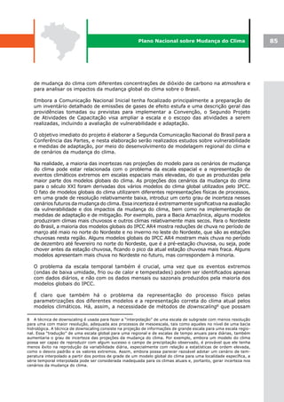 Plano Nacional sobre Mudança do Clima                       85




   de mudança do clima com diferentes concentrações de dióxido de carbono na atmosfera e
   para analisar os impactos da mudança global do clima sobre o Brasil.

   Embora a Comunicação Nacional Inicial tenha focalizado principalmente a preparação de
   um inventário detalhado de emissões de gases de efeito estufa e uma descrição geral das
   providências tomadas ou previstas para implementar a Convenção, o Segundo Projeto
   de Atividades de Capacitação visa ampliar a escala e o escopo das atividades a serem
   realizadas, incluindo a avaliação de vulnerabilidade e adaptação.

   O objetivo imediato do projeto é elaborar a Segunda Comunicação Nacional do Brasil para a
   Conferência das Partes, e nesta elaboração serão realizados estudos sobre vulnerabilidade
   e medidas de adaptação, por meio do desenvolvimento de modelagem regional do clima e
   de cenários da mudança do clima.

   Na realidade, a maioria das incertezas nas projeções do modelo para os cenários de mudança
   do clima pode estar relacionada com o problema da escala espacial e a representação de
   eventos climáticos extremos em escalas espaciais mais elevadas, do que as produzidas pela
   maior parte dos modelos globais do clima. As projeções dos cenários da mudança do clima
   para o século XXI foram derivadas dos vários modelos do clima global utilizados pelo IPCC.
   O fato de modelos globais do clima utilizarem diferentes representações físicas de processos,
   em uma grade de resolução relativamente baixa, introduz um certo grau de incerteza nesses
   cenários futuros da mudança do clima. Essa incerteza é extremamente significativa na avaliação
   da vulnerabilidade e dos impactos da mudança do clima, bem como na implementação de
   medidas de adaptação e de mitigação. Por exemplo, para a Bacia Amazônica, alguns modelos
   produziram climas mais chuvosos e outros climas relativamente mais secos. Para o Nordeste
   do Brasil, a maioria dos modelos globais do IPCC AR4 mostra reduções de chuva no período de
   março até maio no norte do Nordeste e no inverno no leste do Nordeste, que são as estações
   chuvosas nesta região. Alguns modelos globais do IPCC AR4 mostram mais chuva no período
   de dezembro até fevereiro no norte do Nordeste, que é a pré-estação chuvosa, ou seja, pode
   chover antes da estação chuvosa, ficando o pico da atual estação chuvosa mais fraca. Alguns
   modelos apresentam mais chuva no Nordeste no futuro, mas correspondem à minoria.

   O problema da escala temporal também é crucial, uma vez que os eventos extremos
   (ondas de baixa umidade, frio ou de calor e tempestades) podem ser identificados apenas
   com dados diários, e não com os dados mensais ou sazonais produzidos pela maioria dos
   modelos globais do IPCC.

   É claro que também há o problema da representação do processo físico pelas
   parametrizações dos diferentes modelos e a representação correta do clima atual pelos
   modelos climáticos. Há, assim, a necessidade de métodos de downscaling8 que possam

8 A técnica de downscaling é usada para fazer a “interpolação” de uma escala de subgrade com menos resolução
para uma com maior resolução, adequada aos processos de mesoescala, tais como aqueles no nível de uma bacia
hidrológica. A técnica de downscaling consiste na projeção de informações de grande escala para uma escala regio-
nal. Essa “tradução” de uma escala global para uma regional e de escalas de tempo anuais para diárias, também
aumentaria o grau de incerteza das projeções da mudança do clima. Por exemplo, embora um modelo do clima
possa ser capaz de reproduzir com algum sucesso o campo de precipitação observado, é provável que ele tenha
menos êxito na reprodução da variabilidade diária, especialmente com relação a estatísticas de ordem elevada,
como o desvio padrão e os valores extremos. Assim, embora possa parecer razoável adotar um cenário de tem-
peratura interpolado a partir dos pontos de grade de um modelo global do clima para uma localidade específica, a
série temporal interpolada pode ser considerada inadequada para os climas atuais e, portanto, gerar incerteza nos
cenários da mudança do clima.
 