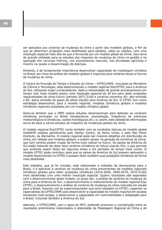 86




     ser aplicados aos cenários da mudança do clima a partir dos modelos globais, a fim de
     que se obtenham projeções mais detalhadas para estados, vales ou regiões, com uma
     resolução espacial mais alta do que a fornecida por um modelo global do clima. Isso seria
     de grande utilidade para os estudos dos impactos da mudança do clima na gestão e na
     operação dos recursos hídricos, nos ecossistemas naturais, nas atividades agrícolas e
     mesmo na saúde e disseminação de doenças.

     Portanto, é de fundamental importância desenvolver capacidade de modelagem climática
     no Brasil, por meio da análise de modelos globais e regionais para cenários atuais e futuros
     da mudança do clima.

     O Centro de Previsão do Tempo e Estudos do Clima – CPTEC/INPE, vinculado ao Ministério
     da Ciência e Tecnologia, está desenvolvendo o modelo regional Eta/CPTEC para a América
     do Sul, utilizando super-computadores, dada a necessidade de grande processamento em
     tempo real. Esse modelo possui uma resolução especial de 40 km para obter projeções
     regionalizadas do clima futuro (período 2071-2100 e cenários extremos A2- alta emissão
     e B2- baixa emissão de gases de efeito estufa) para América do Sul. O CPTEC tem como
     estratégia desenvolver, para o modelo regional, modelos climáticos globais e modelos
     climáticos regionais acoplados em um modelo climático global.

     Deve-se lembrar que o INPE realiza estudos observacionais para detectar as variáveis
     climáticas principais no Brasil (temperatura, precipitação, freqüência de extremos
     meteorológicos e climáticos, vazões hidrológicas,etc.) e, assim, este cabedal de informações
     serve de base a vários estudos de impactos de mudanças globais do clima.

     O modelo regional Eta/CPTEC conta também com as condições laterais do modelo global
     HadAM3P cedidos gentilmente pelo Hadley Centre, do Reino Unido, e pelo Max Plank
     Institute, da Alemanha. O modelo regional pode dar maiores detalhes em distribuição do
     clima, em relação aos modelos globais, e podem ajudar na geração de extremos do clima,
     que com certeza podem mudar de forma mais radical no futuro. Os países da América do
     Sul estão tratando de obter seus cenários climáticos do futuro usando PCs, o que permite
     que somente sejam feitos em algumas áreas e em períodos de tempo mais curtos. O
     modelo CPTEC pode contribuir para que os países de América do Sul possam aproveitar o
     modelo desenvolvido no CPTEC e possam fazer também suas predições climáticas de forma
     mais detalhada.

     Este trabalho, que já foi iniciado, está relacionado a métodos de downscaling para o
     Brasil, e é aplicável a cenários de mudança do clima provenientes de modelos regionais
     climáticos globais para obter projeções climáticas (2010-2040, 2040-2070, 2070-2100)
     mais detalhadas com uma melhor resolução espacial. Quatro resultados são esperados
     com o desenvolvimento deste modelo, os quais são: a análise de cenários de mudança do
     clima para a América do Sul; o desenvolvimento e melhoramento do modelo regional Eta/
     CPTEC; o desenvolvimento e análise de cenários de mudança do clima reduzida em escala
     para o Brasil, fazendo uso do supercomputador que será instalado no CPTEC; capacitar os
     especialistas do CPTEC/INPE para desenvolver a capacidade do modelo regional em escalas
     temporais mais longas, e desenvolver a capacidade em Vulnerabilidade e Adaptação para
     o Brasil, incluindo também a América do Sul.

     Ademais, o CPTEC/INPE, com o apoio do MCT, pretende promover a coordenação entre os
     resultados preliminares relacionados à elaboração da Modelagem Regional de Clima e de
 