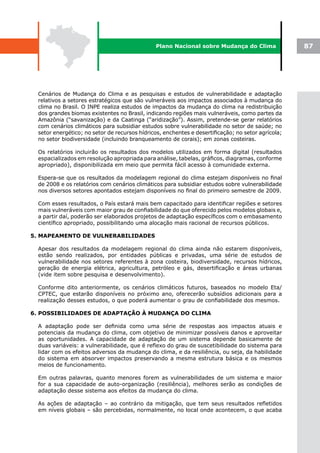 Plano Nacional sobre Mudança do Clima                87




  Cenários de Mudança do Clima e as pesquisas e estudos de vulnerabilidade e adaptação
  relativos a setores estratégicos que são vulneráveis aos impactos associados à mudança do
  clima no Brasil. O INPE realiza estudos de impactos da mudança do clima na redistribuição
  dos grandes biomas existentes no Brasil, indicando regiões mais vulneráveis, como partes da
  Amazônia (“savanização) e da Caatinga (“aridização”). Assim, pretende-se gerar relatórios
  com cenários climáticos para subsidiar estudos sobre vulnerabilidade no setor de saúde; no
  setor energético; no setor de recursos hídricos, enchentes e desertificação; no setor agrícola;
  no setor biodiversidade (incluindo branqueamento de corais); em zonas costeiras.

  Os relatórios incluirão os resultados dos modelos utilizados em forma digital (resultados
  espacializados em resolução apropriada para análise, tabelas, gráficos, diagramas, conforme
  apropriado), disponibilizada em meio que permita fácil acesso à comunidade externa.

  Espera-se que os resultados da modelagem regional do clima estejam disponíveis no final
  de 2008 e os relatórios com cenários climáticos para subsidiar estudos sobre vulnerabilidade
  nos diversos setores apontados estejam disponíveis no final do primeiro semestre de 2009.

  Com esses resultados, o País estará mais bem capacitado para identificar regiões e setores
  mais vulneráveis com maior grau de confiabilidade do que oferecido pelos modelos globais e,
  a partir daí, poderão ser elaborados projetos de adaptação específicos com o embasamento
  científico apropriado, possibilitando uma alocação mais racional de recursos públicos.

5. MAPEAMENTO DE VULNERABILIDADES

  Apesar dos resultados da modelagem regional do clima ainda não estarem disponíveis,
  estão sendo realizados, por entidades públicas e privadas, uma série de estudos de
  vulnerabilidade nos setores referentes à zona costeira, biodiversidade, recursos hídricos,
  geração de energia elétrica, agricultura, petróleo e gás, desertificação e áreas urbanas
  (vide item sobre pesquisa e desenvolvimento).

  Conforme dito anteriormente, os cenários climáticos futuros, baseados no modelo Eta/
  CPTEC, que estarão disponíveis no próximo ano, oferecerão subsídios adicionais para a
  realização desses estudos, o que poderá aumentar o grau de confiabilidade dos mesmos.

6. POSSIBILIDADES DE ADAPTAÇÃO À MUDANÇA DO CLIMA

  A adaptação pode ser definida como uma série de respostas aos impactos atuais e
  potenciais da mudança do clima, com objetivo de minimizar possíveis danos e aproveitar
  as oportunidades. A capacidade de adaptação de um sistema depende basicamente de
  duas variáveis: a vulnerabilidade, que é reflexo do grau de suscetibilidade do sistema para
  lidar com os efeitos adversos da mudança do clima, e da resiliência, ou seja, da habilidade
  do sistema em absorver impactos preservando a mesma estrutura básica e os mesmos
  meios de funcionamento.

  Em outras palavras, quanto menores forem as vulnerabilidades de um sistema e maior
  for a sua capacidade de auto-organização (resiliência), melhores serão as condições de
  adaptação desse sistema aos efeitos da mudança do clima.

  As ações de adaptação – ao contrário da mitigação, que tem seus resultados refletidos
  em níveis globais – são percebidas, normalmente, no local onde acontecem, o que acaba
 