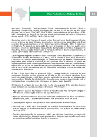 Plano Nacional sobre Mudança do Clima             89




Agricultura; Integração; Desenvolvimento Social; Desenvolvimento Agrário; Ciência e
Tecnologia e Governo dos Estados do Nordeste (AL, SE, MA, PE, PB, CE, BA, RN, PI), Minas
Gerais e Espirito Santo, CODEVASF; DNOCS; BNB; Instituto Nacional do Semi-Árido (MCT);
ASA – Articulação no Semi-Árido, Instituto Interamericano para Agricultura, Cooperação
técnica alemã – GTZ, UNESCO, PNUD, PNUMA, FAO.

O principal objetivo do Programa é reduzir o nível de crescimento das áreas desertificadas
ou em processo de desertificação, atendendo os compromissos assumidos pelo Brasil
perante a Convenção das Nações Unidas de Combate a Desertificação – CDC. A elaboração
do Programa foi pautada na construção de ações articuladas em torno de quatro eixos
temáticos: 1)Redução da Pobreza e Desigualdade; 2)Ampliação Sustentável da Capacidade
Produtiva; 3)Conservação, Preservação e Manejo Sustentável dos Recursos Naturais, 4)
Gestão Democrática e Fortalecimento Institucional.

A elaboração do Programa foi liderado pela Coordenação Técnica de Combate à Desertificação
no Ministério do Meio Ambiente (CTC – MMA), que é também o Ponto Focal Nacional da
Convenção de Combate a Desertificação. Foi criado um Grupo de Trabalho Interministerial
responsável pelo debate e consolidação das questões técnicas relativas ao plano. Os
aspectos políticos foram tratados principalmente nas Dinâmicas Estaduais, coordenadas e
organizadas por Pontos Focais Estaduais com participantes dos governos locais e sociedade
civil. A participação da sociedade civil foi fortemente estimulada e amparada pela ASA,
Articulação do Semi-Árido.

O PAN – Brasil teve início em agosto de 2004, representando um programa de ação
continuada. Estudos previos iniciados na década de 90, permitiram identificar áreas
sensiveis à desertificação – ASD. Estes estudos publicados na forma de um atlas apontam
quatro núcleos: Gilbués, Seridó, Cabrobó e Irauçuba, onde o grau de desertificação está se
manifestando de forma bem mais intensa que em outros locais das ASD.

O Programa é composto de ações de curto, médio e longo prazo. Entre as ações de curto
prazo destacam-se aquelas previstas no âmbito do PPA 2008/2011:

• Apoio para 11 Estados das Áreas Suscetíveis à Desertificação-ASD na implementação do
  PAN-Brasil e na elaboração do Planos de Ação Estaduais.

• Apoio ao desenvolvimento de atividades familiares sustentáveis em áreas suscetíveis à
  desertificação, com 22 projetos selecionados, com previsão de início em 2008.

• Capacitação de agentes multiplicadores locais para combate à desertificação.

• Parceria com o MME para Implantação de projetos demonstrativos de geração de
  energia elétrica em áreas suscetíveis à desertificação. Esta ação só será executada a
  partir de 2009.

• Gestão e Administração do programa – GAP, cujo objetivo é constituir um centro de
  custos administrativos dos programas, agregando as despesas que não são passíveis de
  apropriação em ações finalísticas do próprio programa.
 