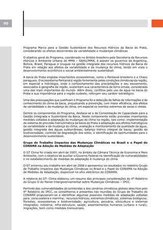 90




     Programa Marco para a Gestão Sustentável dos Recursos Hídricos da Bacia do Prata,
     considerando os efeitos decorrentes da variabilidade e mudanças climáticas

     O objetivo geral do Programa, coordenado no âmbito brasileiro pela Secretaria de Recursos
     Hídricos e Ambiente Urbano do MMA – SRHU/MMA, é assistir os governos da Argentina,
     Bolívia, Brasil, Paraguai e Uruguai na gestão integrada dos recursos hídricos da Bacia do
     Prata em relação aos efeitos da variabilidade e da mudança do clima, tendo em vista o
     desenvolvimento econômico e social ambientalmente sustentável.

     A bacia do Prata engloba importantes ecossistemas, como o Pantanal brasileiro e o Chaco
     paraguaio. O ecossistema Pantanal é regido fortemente pelas condições climáticas da região,
     em especial a hidrologia, onde o comportamento das precipitações e seu escoamento,
     associados à geografia da região, sustentam sua característica de terra úmida, considerada
     uma das mais importantes do mundo. Além disso, conflitos pelo uso da água na bacia do
     Prata e sua importância para a região sudeste, reforçam seu caráter estratégico.

     Uma das preocupações que justificam o Programa foi a detecção de falhas de informações e de
     conhecimento do clima da bacia, prejudicando a prevenção, com maior eficiência, dos efeitos
     da variabilidade e da mudança do clima, em especial os eventos extremos de secas e cheias.

     Dentre os componentes do Programa, destaca-se o de Consolidação de Capacidade para a
     Gestão Integrada e Sustentável da Bacia. Neste componente estão previstas importantes
     medidas voltadas à adaptação às mudanças do clima na região, tais como: implementação
     de sistema de previsão hidroclimática da bacia do Prata e adaptação aos efeitos hidrológicos
     da variabilidade e da mudança do clima; avaliação e monitoramento da qualidade da água;
     gestão integrada das águas subterrâneas; balanço hídrico integral da bacia; gestão da
     biodiversidade; controle da degradação dos solos; e identificação de oportunidades para o
     desenvolvimento sustentável.

     Grupo de Trabalho Impactos das Mudanças Climáticas no Brasil e o Papel do
     CONAMA na Adoção de Medidas de Adaptação

     O GT Clima foi criado em abril de 2007, no âmbito da Câmara Técnica de Economia e Meio
     Ambiente, com o objetivo de auxiliar o Governo Federal na identificação de vulnerabilidades
     e no estabelecimento de medidas de adaptação à mudança do clima.

     O GT encerrou seu trabalho em abril de 2008 e apresentou os resultados no relatório Grupo
     de Trabalho Impactos das Mudanças Climáticas no Brasil e o Papel do CONAMA na Adoção
     de Medidas de Adaptação, disponível no sítio eletrônico do CONAMA.

     A relatoria do GT- Clima elaborou um resumo das principais considerações do 4º Relatório
     do Grupo II do Painel Intergovernamental sobre Mudanças Climáticas – IPCC.

     Partindo das vulnerabilidades já conhecidas e dos cenários climáticos globais descritos pelo
     4° Relatório do IPCC, os conselheiros e presentes nas reuniões do Grupo de Trabalho do
     CONAMA propuseram-se a identificar algumas possíveis medidas de adaptação voltadas
     para: zona costeira e marinha; recursos hídricos; extremos climáticos; sistemas biológicos;
     florestas, ecossistemas e biodiversidade; agricultura, pecuária, silvicultura e sistemas
     integrados; indústria; infra-estrutura; saúde; assentamentos humanos (urbano e rural);
     migrações, bem como medidas transversais.
 