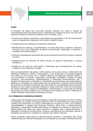Plano Nacional sobre Mudança do Clima              91




  Saúde

  O Ministério da Saúde tem promovido diversas medidas com vistas à redução da
  vulnerabilidade frente aos efeitos atuais e esperados da mudança do clima. Para isso vem
  adotando medidas no âmbito do Sistema Único de Saúde, como:

  • Incentivo aos estudos, pesquisas e capacitação para aprofundar o nível de conhecimento
    sobre os impactos da mudança do clima sobre a saúde humana;

  • Fortalecimento das medidas de saneamento ambiental;

  • Identificação de ameaças, vulnerabilidades e recursos (financeiros, logísticos, materiais,
    humanos, etc.) para elaboração de planos de prevenção, preparação e respostas a
    emergências de saúde pública;

  • Estímulo e ampliação da capacidade técnica dos profissionais do SUS em saúde e mudança
    do clima;

  • Estabelecimento de sistemas de alerta precoce de agravos relacionados a eventos
    climáticos; e

  • Criação de um painel de informações e indicadores para monitoramento de eventos
    climáticos e seus impactos na saúde.

  Para acompanhamento das ações, o SUS utilizará, entre outros meios, o Observatório de
  Mudanças Climáticas e Saúde. O observatório, a ser estruturado na Fundação Oswaldo
  Cruz (Fiocruz) em parceria com o Instituto Nacional de Pesquisas Espaciais (INPE), é
  um instrumento de reunião, organização, visualização, divulgação e análise de dados
  climáticos, sócio-econômicos, epidemiológicos e ambientais territorializados com o
  objetivo de proporcionar a interação e o intercâmbio de experiências entre pesquisadores,
  gestores e a sociedade civil. Esse projeto está em andamento e integrará várias iniciativas
  já existentes no Ministério da Saúde, tais como Atlas de vulnerabilidade sócio-ambiental;
  Sistema de informações ambientais integrada à saúde ambiental; Painel de Informações
  em Saúde Ambiental e Saúde do Trabalhador; monitoramento e construção de cenários
  de doenças que tenham relação com os fenômenos da mudança do clima; e Vigilância em
  Saúde Ambiental relacionada aos desastres naturais.

IV.3 PESQUISA E DESENVOLVIMENTO

  O Plano Nacional de Mudança do Clima destaca a importância do desenvolvimento científico
  e tecnológico em relação à mudança global do clima. É fundamental que haja pesquisa
  científica para determinar as causas e intensidade da mudança do clima, seus impactos,
  vulnerabilidades e redução das incertezas inerentes. Além disso, o desenvolvimento
  tecnológico é igualmente fundamental porque as medidas de combate ao aquecimento
  global passam por ações que visam promover e cooperar para o desenvolvimento, a
  aplicação e a difusão do conhecimento, inclusive a transferência de tecnologias, práticas e
  processos que previnam o problema ou reduzam seus efeitos adversos.

  Várias atividades relacionadas ao desenvolvimento científico e tecnológico vêm sendo
  implementadas por distintas instituições com a finalidade de se ampliar o conhecimento das
 