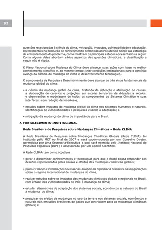 92




       questões relacionadas à ciência do clima, mitigação, impactos, vulnerabilidade e adaptação.
       Investimentos na produção de conhecimento permitirão ao País decidir sobre sua estratégia
       de enfrentamento do problema, como mostram os principais estudos apresentados a seguir.
       Como alguns deles abordam vários aspectos das questões climáticas, a classificação a
       seguir não é rígida.

       O Plano Nacional sobre Mudança do Clima deve alicerçar suas ações com base no melhor
       conhecimento científico e, ao mesmo tempo, criar condições institucionais para o contínuo
       avanço da ciência da mudança do clima e desenvolvimento tecnológico.

       O componente de Pesquisa e Desenvolvimento deve abarcar os três eixos fundamentais da
       mudança global do clima:

       • a ciência da mudança global do clima, tratando da detecção e atribuição de causas,
         a elaboração de cenários e projeções em escalas temporais de décadas a séculos,
         e observações e modelagem de todos os componentes do Sistema Climático e suas
         interfaces, com redução de incertezas;

       • estudos sobre impactos da mudança global do clima nos sistemas humanos e naturais,
         identificação de vulnerabilidades e pesquisas visando à adaptação; e

       • mitigação da mudança do clima de importância para o Brasil.

     7. FORTALECIMENTO INSTITUCIONAL

       Rede Brasileira de Pesquisas sobre Mudanças Climáticas – Rede CLIMA

       A Rede Brasileira de Pesquisas sobre Mudanças Climáticas Globais (Rede CLIMA), foi
       instituída pelo MCT no final de 2007 e será supervisionada por um Conselho Diretor,
       gerenciada por uma Secretaria-Executiva a qual será exercida pelo Instituto Nacional de
       Pesquisas Espaciais (INPE) e assessorada por um Comitê Científico.

       A Rede CLIMA tem como objetivos:

       • gerar e disseminar conhecimentos e tecnologias para que o Brasil possa responder aos
         desafios representados pelas causas e efeitos das mudanças climáticas globais;

       • produzir dados e informações necessárias ao apoio da diplomacia brasileira nas negociações
         sobre o regime internacional de mudanças do clima;

       • realizar estudos sobre os impactos das mudanças climáticas globais e regionais no Brasil,
         com ênfase nas vulnerabilidades do País à mudança do clima;

       • estudar alternativas de adaptação dos sistemas sociais, econômicos e naturais do Brasil
         à mudança do clima;

       • pesquisar os efeitos de mudanças no uso da terra e nos sistemas sociais, econômicos e
         naturais nas emissões brasileiras de gases que contribuem para as mudanças climáticas
         globais; e
 
