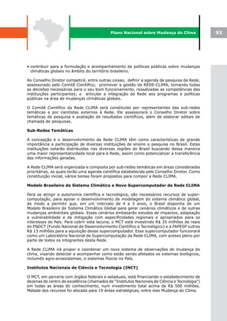 Plano Nacional sobre Mudança do Clima              93




• contribuir para a formulação e acompanhamento de políticas públicas sobre mudanças
  climáticas globais no âmbito do território brasileiro.

Ao Conselho Diretor competirá, entre outras coisas, definir a agenda de pesquisa da Rede,
assessorado pelo Comitê Científico; promover a gestão da REDE-CLIMA, tomando todas
as decisões necessárias para o seu bom funcionamento, ressalvadas as competências das
instituições participantes; e articular a integração da Rede aos programas e políticas
públicas na área de mudanças climáticas globais.

O Comitê Científico da Rede CLIMA será constituído por representantes das sub-redes
temáticas e por cientistas externos à Rede. Ele assessorará o Conselho Diretor sobre
temáticas de pesquisa e avaliação de resultados científicos, além de elaborar editais de
chamada de pesquisas.

Sub-Redes Temáticas

A concepção e o desenvolvimento da Rede CLIMA têm como características de grande
importância a participação de diversas instituições de ensino e pesquisa no Brasil. Estas
instituições estarão distribuídas nas diversas regiões do Brasil buscando dessa maneira
uma maior representatividade local para a Rede, assim como potencializar a transferência
das informações geradas.

A Rede CLIMA será organizada e composta por sub-redes temáticas em áreas consideradas
prioritárias, as quais terão uma agenda científica estabelecida pelo Conselho Diretor. Como
constituição inicial, vários temas foram propostos para compor a Rede CLIMA.

Modelo Brasileiro do Sistema Climático e Novo Supercomputador da Rede CLIMA

Para se atingir a autonomia científica e tecnológica, são necessários recursos de super-
computação, para apoiar o desenvolvimento de modelagem do sistema climático global,
de modo a permitir que, em um intervalo de 4 a 5 anos, o Brasil disponha de um
Modelo Brasileiro do Sistema Climático Global para gerar cenários climáticos e de outras
mudanças ambientais globais. Esses cenários embasarão estudos de impactos, adaptação
e vulnerabilidade e de mitigação com especificidades regionais e apropriados para os
interesses do País. Para cobrir esta lacuna, o MCT está investindo R$ 35 milhões de reais
do FNDCT (Fundo Nacional de Desenvolvimento Científico e Tecnológico) e a FAPESP outros
R$ 13 milhões para a aquisição desse supercomputador. Esse supercomputador funcionará
como um Laboratório Nacional de Supercomputação da Rede CLIMA, com acesso pleno por
parte de todos os integrantes desta Rede.

A Rede CLIMA irá propor e coordenar um novo sistema de observações de mudança do
clima, visando detectar e acompanhar como estão sendo afetados os sistemas biológicos,
incluindo agro-ecossistemas, e sistemas físicos no País.

Institutos Nacionais de Ciência e Tecnologia (INCT)

O MCT, em parceria com órgãos federais e estaduais, está financiando o estabelecimento de
dezenas de centro de excelência (chamados de “Institutos Nacionais de Ciência e Tecnologia”)
em todas as áreas do conhecimento, num investimento total acima de R$ 500 milhões.
Metade dos recursos foi alocada para 19 áreas estratégicas, entre elas Mudança do Clima.
 