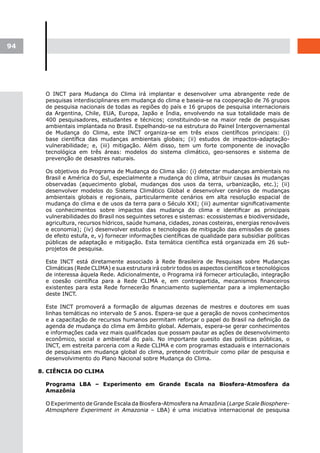 94




       O INCT para Mudança do Clima irá implantar e desenvolver uma abrangente rede de
       pesquisas interdisciplinares em mudança do clima e baseia-se na cooperação de 76 grupos
       de pesquisa nacionais de todas as regiões do país e 16 grupos de pesquisa internacionais
       da Argentina, Chile, EUA, Europa, Japão e Índia, envolvendo na sua totalidade mais de
       400 pesquisadores, estudantes e técnicos; constituindo-se na maior rede de pesquisas
       ambientais implantada no Brasil. Espelhando-se na estrutura do Painel Intergovernamental
       de Mudança do Clima, este INCT organiza-se em três eixos científicos principais: (i)
       base científica das mudanças ambientais globais; (ii) estudos de impactos-adaptação-
       vulnerabilidade; e, (iii) mitigação. Além disso, tem um forte componente de inovação
       tecnológica em três áreas: modelos do sistema climático, geo-sensores e sistema de
       prevenção de desastres naturais.

       Os objetivos do Programa de Mudança do Clima são: (i) detectar mudanças ambientais no
       Brasil e América do Sul, especialmente a mudança do clima, atribuir causas às mudanças
       observadas (aquecimento global, mudanças dos usos da terra, urbanização, etc.); (ii)
       desenvolver modelos do Sistema Climático Global e desenvolver cenários de mudanças
       ambientais globais e regionais, particularmente cenários em alta resolução espacial de
       mudança do clima e de usos da terra para o Século XXI; (iii) aumentar significativamente
       os conhecimentos sobre impactos das mudança do clima e identificar as principais
       vulnerabilidades do Brasil nos seguintes setores e sistemas: ecossistemas e biodiversidade,
       agricultura, recursos hídricos, saúde humana, cidades, zonas costeiras, energias renováveis
       e economia); (iv) desenvolver estudos e tecnologias de mitigação das emissões de gases
       de efeito estufa, e, v) fornecer informações científicas de qualidade para subsidiar políticas
       públicas de adaptação e mitigação. Esta temática científica está organizada em 26 sub-
       projetos de pesquisa.

       Este INCT está diretamente associado à Rede Brasileira de Pesquisas sobre Mudanças
       Climáticas (Rede CLIMA) e sua estrutura irá cobrir todos os aspectos científicos e tecnológicos
       de interessa àquela Rede. Adicionalmente, o Programa irá fornecer articulação, integração
       e coesão científica para a Rede CLIMA e, em contrapartida, mecanismos financeiros
       existentes para esta Rede fornecerão financiamento suplementar para a implementação
       deste INCT.

       Este INCT promoverá a formação de algumas dezenas de mestres e doutores em suas
       linhas temáticas no intervalo de 5 anos. Espera-se que a geração de novos conhecimentos
       e a capacitação de recursos humanos permitam reforçar o papel do Brasil na definição da
       agenda de mudança do clima em âmbito global. Ademais, espera-se gerar conhecimentos
       e informações cada vez mais qualificadas que possam pautar as ações de desenvolvimento
       econômico, social e ambiental do país. No importante quesito das políticas públicas, o
       INCT, em estreita parceria com a Rede CLIMA e com programas estaduais e internacionais
       de pesquisas em mudança global do clima, pretende contribuir como pilar de pesquisa e
       desenvolvimento do Plano Nacional sobre Mudança do Clima.

     8. CIÊNCIA DO CLIMA

       Programa LBA – Experimento em Grande Escala na Biosfera-Atmosfera da
       Amazônia

       O Experimento de Grande Escala da Biosfera-Atmosfera na Amazônia (Large Scale Biosphere-
       Atmosphere Experiment in Amazonia – LBA) é uma iniciativa internacional de pesquisa
 