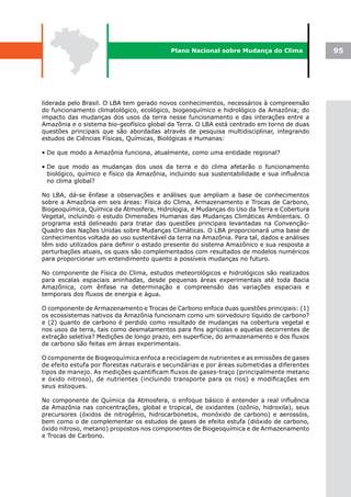 Plano Nacional sobre Mudança do Clima             95




liderada pelo Brasil. O LBA tem gerado novos conhecimentos, necessários à compreensão
do funcionamento climatológico, ecológico, biogeoquímico e hidrológico da Amazônia; do
impacto das mudanças dos usos da terra nesse funcionamento e das interações entre a
Amazônia e o sistema bio-geofísico global da Terra. O LBA está centrado em torno de duas
questões principais que são abordadas através de pesquisa multidisciplinar, integrando
estudos de Ciências Físicas, Químicas, Biológicas e Humanas:

• De que modo a Amazônia funciona, atualmente, como uma entidade regional?

• De que modo as mudanças dos usos da terra e do clima afetarão o funcionamento
  biológico, químico e físico da Amazônia, incluindo sua sustentabilidade e sua influência
  no clima global?

No LBA, dá-se ênfase a observações e análises que ampliam a base de conhecimentos
sobre a Amazônia em seis áreas: Física do Clima, Armazenamento e Trocas de Carbono,
Biogeoquímica, Química da Atmosfera, Hidrologia, e Mudanças do Uso da Terra e Cobertura
Vegetal, incluindo o estudo Dimensões Humanas das Mudanças Climáticas Ambientais. O
programa está delineado para tratar das questões principais levantadas na Convenção-
Quadro das Nações Unidas sobre Mudanças Climáticas. O LBA proporcionará uma base de
conhecimentos voltada ao uso sustentável da terra na Amazônia. Para tal, dados e análises
têm sido utilizados para definir o estado presente do sistema Amazônico e sua resposta a
perturbações atuais, os quais são complementados com resultados de modelos numéricos
para proporcionar um entendimento quanto a possíveis mudanças no futuro.

No componente de Física do Clima, estudos meteorológicos e hidrológicos são realizados
para escalas espaciais aninhadas, desde pequenas áreas experimentais até toda Bacia
Amazônica, com ênfase na determinação e compreensão das variações espaciais e
temporais dos fluxos de energia e água.

O componente de Armazenamento e Trocas de Carbono enfoca duas questões principais: (1)
os ecossistemas nativos da Amazônia funcionam como um sorvedouro líquido de carbono?
e (2) quanto de carbono é perdido como resultado de mudanças na cobertura vegetal e
nos usos da terra, tais como desmatamentos para fins agrícolas e aquelas decorrentes de
extração seletiva? Medições de longo prazo, em superfície, do armazenamento e dos fluxos
de carbono são feitas em áreas experimentais.

O componente de Biogeoquímica enfoca a reciclagem de nutrientes e as emissões de gases
de efeito estufa por florestas naturais e secundárias e por áreas submetidas a diferentes
tipos de manejo. As medições quantificam fluxos de gases-traço (principalmente metano
e óxido nitroso), de nutrientes (incluindo transporte para os rios) e modificações em
seus estoques.

No componente de Química da Atmosfera, o enfoque básico é entender a real influência
da Amazônia nas concentrações, global e tropical, de oxidantes (ozônio, hidroxila), seus
precursores (óxidos de nitrogênio, hidrocarbonetos, monóxido de carbono) e aerossóis,
bem como o de complementar os estudos de gases de efeito estufa (dióxido de carbono,
óxido nitroso, metano) propostos nos componentes de Biogeoquímica e de Armazenamento
e Trocas de Carbono.
 