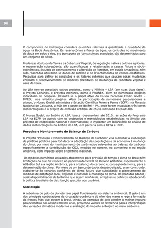 96




     O componente de Hidrologia considera questões relativas à quantidade e qualidade da
     água na Bacia Amazônica. Os reservatórios e fluxos de água, os controles no movimento
     da água em solos e rios, e o transporte de constituintes associado, são determinados para
     um conjunto de sítios.

     Mudanças dos Usos da Terra e da Cobertura Vegetal, de vegetação nativa e cultivos agrícolas,
     e regeneração subseqüente, são quantificadas e relacionadas a causas físicas e sócio-
     econômicas. Estudos de desmatamento e alteração de florestas, em escala Amazônica, têm
     sido realizados utilizando-se dados de satélite e de levantamentos de censos estatísticos.
     Pesquisas para definir as condições e os fatores externos que causam essas mudanças
     enfocam o desenvolvimento de modelos preditivos de mudanças de cobertura vegetal e
     usos da terra.

     Ao LBA tem-se associado outros projetos, como o Milênio – LBA (em suas duas fases),
     o Projeto Cenários, e projetos menores, como o PRONEX, alem de numerosos projetos
     individuais de pesquisa. Ressalta-se o papel ativo do Museu Paraense Emilio Goeldi –
     MPEG, nos referidos projetos. Alem da participação de numerosos pesquisadores e
     alunos, o Museu Goeldi administra a Estação Científica Ferreira Penna (ECFP), na Floresta
     Nacional de Caxiuana, a 400 km a oeste de Belém – PA, onde foram instaladas três torres
     meteorológicas e o projeto de exclusão artificial de chuva intitulado ESECAFLOR.

     O Museu Goeldi, no âmbito do LBA, busca desenvolver, até 2010, as ações do Programa
     LBA na ECFP, de acordo com os protocolos e metodologias estabelecidas no âmbito dos
     projetos de cooperação nacional e internacional; e implantar um laboratório de análise de
     dados meteorológicos no âmbito do LBA, em parceria com a UFPA e INPE.

     Pesquisa e Monitoramento do Balanço de Carbono

     O Projeto “Pesquisa e Monitoramento do Balanço de Carbono” visa subsidiar a elaboração
     de políticas públicas para fortalecer a adaptação das populações e da economia à mudança
     do clima, por meio do monitoramento de parâmetros relevantes ao balanço do carbono,
     especificamente a contribuição do CO2, medido no oceano, na atmosfera e na região
     Antártica, com impacto sobre o território nacional.

      Os modelos numéricos utilizados atualmente para previsão de tempo e clima no Brasil têm
     limitações no que diz respeito ao papel fundamental do Oceano Atlântico, especialmente o
     Atlântico Sul e a região Antártica, para o balanço do carbono e, conseqüentemente, para a
     determinação do clima. Por meio de um banco de dados descentralizado, a ser construído,
     elaborar-se-ão cenários confiáveis de clima futuro que subsidiarão o planejamento de
     medidas de adaptação local, regional e nacional à mudança do clima. Os produtos (dados)
     serão disponibilizados de tal forma que sejam confiáveis, amigáveis e públicos, obedecendo
     à política brasileira de distribuição gratuita aos usuários.

     Glaciologia

     A cobertura de gelo do planeta tem papel fundamental no sistema ambiental. O gelo é um
     dos principais controladores da circulação oceânica e do nível dos mares e rege a formação
     da frentes frias que afetam o Brasil. Ainda, as camadas de gelo contêm o melhor registro
     paleoclimático dos últimos 800 mil anos, provendo valores de referência para a interpretação
     das variações climáticas modernas e avaliação do impacto antrópico no meio ambiente.
 