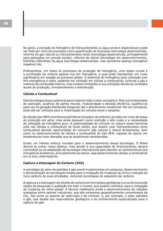 98




     No geral, a extração do hidrogênio de hidrocarbonetos ou água ainda é dispendiosa e pode
     ser feita por meio de processos como gaseificação de biomassa (tecnologia desenvolvida),
     reforma de gás natural ou hidrocarbonetos leves (tecnologia desenvolvida, principalmente
     para aplicações em grande escala), reforma de etanol (tecnologia em desenvolvimento),
     hidrólise (eletrólise) da água (tecnologia desenvolvida, mas apresenta balanço energético
     negativo) etc.

     Praticamente, em todos os processos de produção de hidrogênio, uma etapa crucial é
     a purificação da mistura gasosa rica em hidrogênio, a qual pode representar um custo
     significativo em relação ao processo global. O potencial do hidrogênio para utilização com
     fins energéticos é vasto, podendo ser utilizado em células a combustível, turbinas a gás e
     motores de combustão interna, mas existem limitações à sua utilização devido às condições
     atuais de produção, armazenamento e distribuição.

     Células a Combustível

     Esta tecnologia possui potencial para impactar todo o setor energético. Pela sua simplicidade
     de operação, ausência de partes móveis, modularidade e elevada eficiência, qualifica-se
     para uso na geração distribuída chegando até o atendimento residencial. Por ser compacta,
     pode até ser utilizada para a motorização de veículos leves e pesados.

     As células tipo PEM (membrana polimérica trocadora de prótons) já estão em início de etapa
     de produção em série, mas ainda possuem como restrição o alto custo e a necessidade
     de utilização de hidrogênio puro. A potencialidade de remover ou reduzir essas barreiras
     está nas células a combustível de óxido sólido, que podem usar hidrocarbonetos como
     combustível abrindo oportunidade de consumir gás natural e etanol diretamente, bem
     como no desenvolvimento de células a combustível do tipo PEM, capazes de operar em
     temperaturas mais elevadas que as atualmente consideradas.

     Existe um intenso esforço mundial para o desenvolvimento dessa tecnologia. O Brasil
     deverá se juntar nesse esforço, mas devido à sua capacidade de financiamento, deverá
     concentrar-se na adaptação da tecnologia internacional para atender as características dos
     energéticos brasileiros, principalmente do etanol, seja desenvolvendo células a combustível
     em si e/ou reformadores.

     Captura e Estocagem de Carbono (CCS)

     A estratégia do setor de petróleo e gás prevê investimentos em pesquisa, desenvolvimento
     e demonstração de tecnologias limpas para a mitigação da mudança do clima e redução do
     risco carbono de suas atividades, incluindo tecnologias de seqüestro de carbono.

     A captura e a estocagem de dióxido de carbono em formações geológicas é uma técnica ainda
     objeto de pesquisas e avaliação em todo o mundo, que poderá contribuir para a mitigação
     da mudança do clima global. A técnica viabilizaria ainda o desenvolvimento de relações
     sinérgicas entre setores industriais, que são emissores geograficamente concentrados de
     CO2, tais como os setores de siderurgia e de cimento, e, por exemplo, o setor petróleo
     e gás, que dispõe dos reservatórios geológicos e do conhecimento especializado para a
     captura do gás.
 