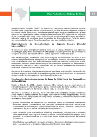 Plano Nacional sobre Mudança do Clima               99




A magnitude das emissões de GEE, decorrentes do crescimento das atividades do setor de
petróleo e gás, nos próximos anos, poderá requerer a utilização de tecnologias de mitigação
em grande escala. Ainda que as tecnologias necessárias ao seqüestro geológico de carbono
ofereçam um elevado potencial de mitigação das emissões de GEE, o custo de sua utilização
ainda é muito elevado, o que requer muito investimento em desenvolvimento tecnológico.
Ademais, trata-se de tecnologia ainda em estágio de desenvolvimento. Portanto, devem
ser encontradas formas de fomento específicas para esta opção tecnológica.

Desenvolvimento        de    Biocombustíveis       de    Segunda      Geração      (Material
Lignocelulósico)

O histórico do setor energético brasileiro indica que a vocação brasileira para obtenção
de vantagem competitiva internacional está focada no desenvolvimento de conversão de
energia e produção de biocombustíveis, ambos a partir de fontes renováveis.

Uma das tecnologias, identificada como prioritária para desenvolvimento no Brasil, é a da
hidrólise de lignocelulósicos, e em particular, processos de produção via catálise enzimática.
Esta se caracteriza como uma alternativa capaz de reduzir custos de produção do etanol,
mantendo a liderança do País em tecnologias de baixo custo, e possibilita o atendimento a
uma demanda crescente por este combustível, sem, no entanto, a necessidade de aumento
da área de produção de cana-de-açúcar.

O estímulo à Pesquisa e Desenvolvimento dessa tecnologia promove além da redução dos
custos do etanol, a diminuição da pressão ambiental dos biocombustíveis, e a ampliação
da participação das biomassas na Matriz Energética Nacional.

Estudos sobre Emissões Antrópicas de Gases de Efeito Estufa dos Reservatórios
de Hidrelétricas

Desde a década de 1990, estudos realizados têm indicado que os reservatórios de
hidrelétricas podem estar contribuindo para a intensificação do efeito estufa por meio da
emissão de gases, como o dióxido de carbono (CO2) e o metano (CH4).

De forma a investigar o assunto, desde 1992 têm sido realizados estudos contratados
pelas empresas concessionárias de geração. Por serem trabalhos independentes, muitas
vezes os resultados não puderam ser comparados. Entretanto, estes estudos apresentaram
importantes conclusões:

• grande variabilidade na intensidade das emissões, entre os diferentes reservatórios
  estudados devido, possivelmente, aos diferentes parâmetros utilizados: temperatura,
  profundidade de amostragem, regime diferenciado de ventos, insolação, condições de
  qualidade da água e o regime de operação do reservatório;

• baixa correlação entre as emissões e a idade do reservatório, indicando que as emissões
  estão associadas à quantidade de matéria orgânica vegetal afogada (biomassa terrestre
  inundada) e à matéria orgânica proveniente de outras fontes provenientes da bacia de
  drenagem; e

• dificuldade de separação entre emissões antrópicas decorrentes do alagamento produzido
  pelos reservatórios e as emissões naturais existentes nos rios e lagos.
 