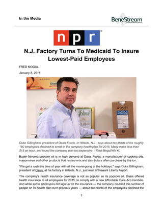 In the Media
1
N.J. Factory Turns To Medicaid To Insure
Lowest-Paid Employees
FRED MOGUL
January 6, 2016
Duke Gillingham, president of Oasis Foods, in Hillside, N.J., says about two-thirds of his roughly
180 employees declined to enroll in the company health plan for 2015. Many make less than
$15 an hour, and found the company plan too expensive. - Fred Mogul/WNYC
Butter-flavored popcorn oil is in high demand at Oasis Foods, a manufacturer of cooking oils,
mayonnaise and other products that restaurants and distributors often purchase by the ton.
"We get a rush this time of year with all the movie-going at the holidays," says Duke Gillingham,
president of Oasis, at his factory in Hillside, N.J., just west of Newark Liberty Airport.
The company's health insurance coverage is not as popular as its popcorn oil. Oasis offered
health insurance to all employees for 2015, to comply with a new Affordable Care Act mandate.
And while some employees did sign up for the insurance — the company doubled the number of
people on its health plan over previous years — about two-thirds of the employees declined the
 