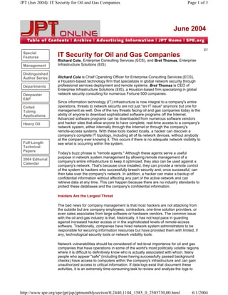 JPT (Jun 2004): IT Security for Oil and Gas Companies                                                Page 1 of 3




                                                                                            June 2004


 Special
 Features           IT Security for Oil and Gas Companies
                    Richard Cole, Enterprise Consulting Services (ECS), and Bret Thomas, Enterprise
 Management         Infrastructure Solutions (EIS)

 Distinguished
 Author Series      Richard Cole is Chief Operating Officer for Enterprise Consulting Services (ECS),
                    a Houston-based technology firm that specializes in global network security through
 Departments        professional services deployment and remote systems. Bret Thomas is CEO of
                    Enterprise Infrastructure Solutions (EIS), a Houston-based firm specializing in global
 Deepwater          network security consulting for numerous Fortune 500 companies.
 E&P
                    Since information technology (IT) infrastructure is now integral to a company's entire
 Coiled             operations, threats to network security are not just "an IT issue" anymore but one for
 Tubing             management as well. One of the key threats facing oil and gas companies today is the
 Applications       ability of anyone to download sophisticated software programs off the Internet.
                    Advanced software programs can be downloaded from numerous software vendors
 Heavy Oil          and hacker sites that allow anyone to have complete, real-time access to a company's
                    network system, either internally through the Internet or through the company's
                    remote-access systems. With these tools loaded locally, a hacker can discover a
                    company's complete IT topology, including all of its network devices, without anybody
                    at the company ever knowing it. This occurs if there is no adequate network visibility to
 Full-Length        see what is occurring within the system.
 Technical
 Papers
                    Today's buzz phrase is "remote agents." Although these agents serve a useful
                    purpose in network system management by allowing remote management of a
 2004 Editorial
                    company's entire infrastructure to keep it optimized, they also can be used against a
 Calendar
                    company's network. That's because once installed, they can provide a remote control
                    of the system to hackers who successfully breach security and, once successful, can
                    then take over the company's network. In addition, a hacker can make a backup of
                    confidential information without affecting any part of the active network and can
                    retrieve data at any time. This can happen because there are no industry standards to
                    protect these databases and the company's confidential information.

                    Insiders Are the Largest Threat

                    The bad news for company management is that most hackers are not attacking from
                    the outside but are company employees, contractors, one-time solution providers, or
                    even sales associates from large software or hardware vendors. The common issue
                    with the oil and gas industry is that, historically, it has not kept pace in guarding
                    against increased hacker access or in the sophisticated levels of remote-access
                    software. Traditionally, companies have hired network system administrators to be
                    responsible for securing information resources but have provided them with limited, if
                    any, technological security tools or network visibility tools.

                    Network vulnerabilities should be considered of red-level importance for oil and gas
                    companies that have operations in some of the world's most politically volatile regions
                    where it is difficult to definitively know who is actually associated with whom. Many
                    people who appear "safe" (including those having successfully passed background
                    checks) have access to computers within the company's infrastructure and can gain
                    unauthorized access to critical information. If data logs exist that document these
                    activities, it is an extremely time-consuming task to review and analyze the logs to




http://www.spe.org/spe/jpt/jsp/jptmonthlysection/0,2440,1104_1585_0_2505730,00.html                    6/1/2004
 
