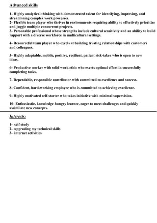 skillsdvancedA
1- Highly analytical thinking with demonstrated talent for identifying, improving, and
streamlining complex work processes.
2- Flexible team player who thrives in environments requiring ability to effectively prioritize
and juggle multiple concurrent projects.
3- Personable professional whose strengths include cultural sensitivity and an ability to build
rapport with a diverse workforce in multicultural settings.
4- Resourceful team player who excels at building trusting relationships with customers
and colleagues.
5- Highly adaptable, mobile, positive, resilient, patient risk-taker who is open to new
ideas.
6- Productive worker with solid work ethic who exerts optimal effort in successfully
completing tasks.
7- Dependable, responsible contributor with committed to excellence and success.
8- Confident, hard-working employee who is committed to achieving excellence.
9- Highly motivated self-starter who takes initiative with minimal supervision.
10- Enthusiastic, knowledge-hungry learner, eager to meet challenges and quickly
assimilate new concepts.
Interests:
1- self study
2- upgrading my technical skills
3- internet activities
 