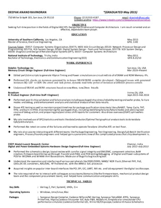 DEEPAK ANAND RAVINDRAN *(GRADUATED May 2015)
750 Miller St Apt# 301,San Jose, CA 95110 Phone: (213) 910-4187 email:dravindr@usc.edu
Linkedin profile: https://www.linkedin.com/in/deepakanandravindran
OBJECTIVE
Seeking Full-timeposition in thefields of Digital ASIC RTL Design/Verificationand Computer Architecture. I am result-oriented and an
effective, dependable team player.
EDUCATION
University of Southern California, Los Angeles, CA May 2015
Master of Science, Electrical Engineering GPA: 3.40
Courses Taken: EE457: Computer Systems Organization,EE477L: MOS VLSI CircuitDesign,EE533: Network Processor Design and
Programming, EE577A: VLSI System Design, EE560: Digital System Design - Tools and Techniques, EE577B: VLSI System Design,
EE658: Diagnosisand Design of ReliableDigital Systems (DFT), EE557: Computer Systems Architecture
National Institute of Technology, Trichy,India May 2011
Bachelor of Technology, Electronics and Communication Engineering(ECE) GPA 8.23/10
WORK EXPERIENCE
Dolphin Technology Inc San Jose, CA, USA
Memory Circuit Design Engineer (Full-time Engineer) Mar 2016–Present
 Edited perl/stimscripts to generate HSpice Timing and Power simulationson circuitnetlists of of SRAM and ROM Memory IPs.
 Performed QA checks on instances generated by in-house SRAM/ROM compiler developed.- Debugged issues with generated
instances like LEF vs GDS Drc errors and leak power, dynamic read/write power of instances at different process corners
 Understood SRAM and ROM structures based on tsmc40nm, tsmc28nm bitcells
Broadcom Irvine,CA, USA
IC Product Engineer (Full-time Staff I Engineer) Sept 2015–Feb 2016
 Performed post Si chip validation and failureanalysisincludingpackaged chip stress/reliability testingand wafer probe, fa ilure
modes and debug, yield enhancement analysis and statistical analysisof test data results.
 Drove ATE testing as well as maintain projecttimelines for package quaification stresstests likeu/bHAST, Temp Cycle, THT,
HTSL and burn-in HTOL (livemonitoring) for packaged chips,includingidentifyingfailures/failuremodes and advisingnext
courseof debug action,and preparingpre/post stress shiftreports for customers. Also drove overseas(OSAT) splitwafers
probe.
 My role involved use of SPC/statisticsand tools likedataConductor/Optimal Testgraphical analysistools to do testdata
Cpk/yield analysis.
 Performed Ate retest on some of the failures and learned to operate Teradyne Ultraflex ATE on test floor.
 My role also sawme interactingwith different teams likePackageEngineering, Test Engineering, Design/Lab Bench Verification
engineers, Process/Foundry engineers and helped gain a panoramic viewof the complicated process that chip development is.
CDOT Alcatel-Lucent Research Center Chennai, India
Digital and Power Embedded Systems Hardware Design Engineer(Full-time Engineer) July 2011–July 2013
 Performed the schematics design,layoutreview with carefor signal integrity and EMI/EMC, component selection,BoM
creation,firmware board bring-up (through Trace32 and JTAG) and PCB testing/debugging of Digital and Power subsystems of
PCB for WCDMA and WiMAX mini Basestations.Madeuse of Bugzilla bugtrackingtool.
 Understood the operation and interfacingof various peripherals likeDDR2/DDR3, NAND/ NOR Flash,Ethernet PHY, PoE,
LDOs,DC-DC converters, ADC/DAC, RF frontend etc. with the ARM11 SoC processor.
 Acquired insights on popular inter-board interfaces likePCI,SPI,I2C, UART, MII etc. and lab equipment likedigital oscilloscope.
 The role required of me to interact with colleagues acrossteams/domains (likethe firmwareteam, mechanical productdesign
team and the component procurement team), and helped hone communication and people skills.
TECHNICAL SKILLS
Key Skills : Verilog,C, Perl,SystemC, VHDL, C++
Operating Systems : Windows,Unix/Linux,Mac
Packages : Synopsys Design Compiler, Cadence NCSsim/NC-Verilog, Synopsys TetraMAX ATPG, Synopsys
PrimeTime, HSpice,Cadence Encounter SoC Auto P&R, Modelsim, SimpleScalar simoutorder CPU
performance simulator,CadenceConformal LEC, Xilinx ISE/Chipscope,Cadence Virtuoso Schematics
 