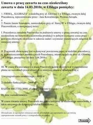 Umowa o pracę zawarta na czas nieokreślony
zawarta w dniu 14.03.2010r. w Elblągu pomiędzy:
1. FIRMĄ,, ALGIBAZA’’ z siedzibą przy ul. Głównej 1 w Elblągu, zwanym dalej
Pracodawcą, reprezentowane przez : Jana Kowalskiego- Prezesa Zarządu.
a
2. Panem Janem Szumskim, zamieszkałym przy ul. Starej10 w Elblągu, zwanym dalej
Pracownikiem, o następującej treści:

I. Pracodawca zatrudnia Pracownika na podstawie umowy o pracę zawartej na czas
nieokreślony na stanowisku kierownika produkcji w pełnym wymiarze czasu pracy i
powierza obowiązki określone w zakresie zadań i czynności stanowiących załącznik do
niniejszej umowy.


II. Pracownik obowiązany jest wykonywać powierzoną pracę w siedzibie pracodawcy,
tj. w pomieszczeniach produkcyjnych Pracodawcy, mieszczących się przy ul. Głównej
1w Elblągu, począwszy od dnia 1.04.2010 r.


III. W czasie trwania umowy o pracę Pracownik będzie otrzymywał wynagrodzenie
płatne na warunkach przewidzianych w niniejszej umowie składające się z:

1) wynagrodzenia zasadniczego – 6000 zł

2) dodatku funkcyjnego - 2000 zł

RAZEM BRUTTO: 8000. zł (słownie: osiem tysięcy).

IV. Inne warunki umowy:

W czasie trwania umowy Pracownik ma prawo korzystać ze służbowego samochodu, a
także otrzymuje do dyspozycji telefon komórkowy.

…………………………. …………………………….
Oświadczam, że egzemplarz niniejszej umowy otrzymałem i po zapoznaniu się z jej treścią
zaproponowane warunki pracy i wynagrodzenia przyjmuję.
……………………………………..
                                                                                          Powrót
 