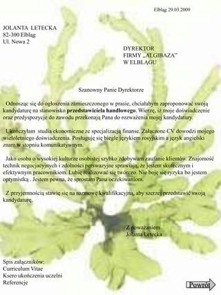 Elbląg 29.03.2009


JOLANTA LETECKA
82-300 Elbląg
Ul. Nowa 2
                                                 DYREKTOR
                                                 FIRMY ,,ALGIBAZA”
                                                 W ELBLĄGU



                               Szanowny Panie Dyrektorze

 Odnosząc się do ogłoszenia zamieszczonego w prasie, chciałabym zaproponować swoją
kandydaturę na stanowisko przedstawiciela handlowego. Wierzę, iż moje doświadczenie
oraz predyspozycje do zawodu przekonają Pana do rozważenia mojej kandydatury.

 Ukończyłam studia ekonomiczne ze specjalizacją finanse. Załączone CV dowodzi mojego
wieloletniego doświadczenia. Posługuję się biegle językiem rosyjskim a język angielski
znam w stopniu komunikatywnym.

 Jako osoba o wysokiej kulturze osobistej szybko zdobywam zaufanie klientów. Znajomość
technik negocjacyjnych i zdolności perswazyjne sprawiają, że jestem skutecznym i
efektywnym pracownikiem. Lubię realizować się twórczo. Nie boję się ryzyka bo jestem
optymistką . Jestem pewna, że sprostam Pana oczekiwaniom.

 Z przyjemnością stawię się na rozmowę kwalifikacyjną, aby szerzej przedstawić swoją
kandydaturę.



                                                   Z poważaniem
                                                   Jolanta Letecka



Spis załączników:
Curriculum Vitae
Ksero ukończenia uczelni
Referencje                                                                    Powrót
 