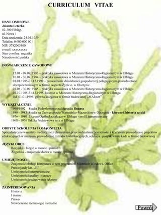 CURRICULUM VITAE

DANE OSOBOWE
Jolanta Letecka
82-300 Elbląg,
ul. Nowa 1
Data urodzenia: 24.01.1959
Telefon: 0 600 000 001
NIP: 5782003400
e-mail: xxxxxxxxx
Stan cywilny: męzatka
Narodowość: polska

DOŚWIADCZENIE ZAWODOWE

       15.08 - 09.09. 1983 – praktyka zawodowa w Muzeum Historyczno-Regionalnym w Elblągu
       10.08 - 30.09. 1984 – praktyka zawodowa w Muzeum Historyczno-Regionalnym w Elblągu
       01.01.1985-01.12.1992 – prowadzenie działalności gospodarczej polegającej na pośrednictwie
       ubezpieczeniowym w firmie Aspecta Życie o. w Olsztynie
       01.08 - 30.09. 1985 – praktyka zawodowa w Muzeum Historyczno-Regionalnym w Elblągu
       01.10.1985-31.12.1995- kustosz w Muzeum Historyczno-Regionalnym w Elblągu
       Od 01.01.1996- główna księgowa w firmie budowlanej ,,MAJster’’

WYKSZTAŁCENIE
   1994-1992 Studia Podyplomowe na kierunku finanse
   1980 - 1985 Studia na Uniwersytecie Warmińsko-Mazurskim w Olsztynie - kierunek historia sztuki
   1976 - 1980 Liceum Ogólnokształcące w Elblągu - profil humanistyczny
   1968 - 1976 Szkoła Podstawowa nr x w Elblągu

ODBYTE SZKOLENIA I OSIĄGNIĘCIA
Specjalistyczne warsztaty mediacyjne z elementami przeciwdziałania bezradności i kryzysom, prowadzenie projektów
edukacyjnych w muzeum, prowadzenie rozmów kwlifikacyjnych, selekcja i pozyskiwanie kadr w firmie budowlanej

JĘZYKI OBCE
    Rosyjski – biegle w mowie i piśmie
    Angielski - znajomość dobra w mowie i piśmie

UMIEJĘTNOŚCI
    Znajomość obsługi komputera w tym programów Microsoft Windows, Office
    Prawo jazdy kat. „B”
    Umiejętności interpersonalne
    Umiejętności analizy i syntezy
    Umiejętności redagowania tekstów

ZAINTERESOWANIA
    Historia
    Finanse
    Prawo
    Nowoczesne technologie medialne
                                                                                                    Powrót
 