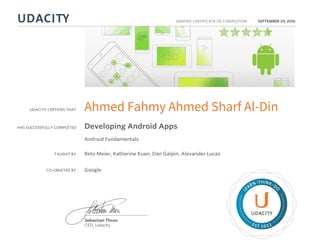 UDACITY CERTIFIES THAT
HAS SUCCESSFULLY COMPLETED
VERIFIED CERTIFICATE OF COMPLETION
L
EARN THINK D
O
EST 2011
Sebastian Thrun
CEO, Udacity
SEPTEMBER 29, 2016
Ahmed Fahmy Ahmed Sharf Al-Din
Developing Android Apps
Android Fundamentals
TAUGHT BY Reto Meier, Katherine Kuan, Dan Galpin, Alexander Lucas
CO-CREATED BY Google
 
