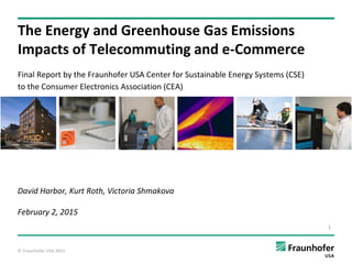 © Fraunhofer USA 2015
The Energy and Greenhouse Gas Emissions
Impacts of Telecommuting and e-Commerce
Final Report by the Fraunhofer USA Center for Sustainable Energy Systems (CSE)
to the Consumer Electronics Association (CEA)
David Harbor, Kurt Roth, Victoria Shmakova
February 2, 2015
1
 