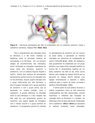 Andrade, C. H., Trossini, G. H. G., Ferreira, E. I./Revista Eletrônica de Farmácia Vol 7 (1), 1-23,
2010.
Figura 6 – Estruturas sobrepostas das NAs co-cristalizadas com os inibidores zanamivir (rosa) e
oseltamivir (amarelo). Códigos PDB: 3CLK, 3CL2.
Para o entendimento das interações entre
os fármacos e a NA foram medidas as
distâncias entre os principais resíduos de
aminoácidos e os fármacos. Em um primeiro
estágio de reconhecimento das interações,
foram verificadas as interações importantes do
grupo ácido dos fármacos, zanamivir e
oseltamivir, com os resíduos Arg118, Arg292 e
Arg371. Outros dois resíduos de aminoácidos
apresentaram pontos comuns de interação com
os dois fármacos: Arg152 sugere interação com
o grupo metil-amida dos dois fármacos; e
Glu119 sugere interação com o grupo guanidina
do zanamivir e com o grupo amina, que se
apresenta na mesma posição, para o
oseltamivir. A grande diferença na interação
entre os dois fármacos e o sítio receptor das
NAs está em um grupamento glicerol do
zanamivir, que sugere ligação de hidrogênio
com o resíduo Glu276 e o grupo pentiloxi do
oseltamivir. O grupamento glicerol foi mantido
no planejamento do zanamivir por ser comum
ao ácido siálico, e apresentar as mesmas
interações em estruturas de cristalografia de
raios-X (COLLINS et al., 2008). No oseltamivir
esse grupamento foi substituído por um grupo
pentiloxi, que sugere forte interação lipofílica na
enzima NA. A característica lipofílica de um
bolso acessório nas NAs se dá, entre outros
fatores, pela rotação do resíduo Glu276 que se
aproxima do resíduo His275 fazendo uma
ligação intramolecular e expondo a cadeia
carbônica para o interior do bolso, tornando-o
lipofílico (COLLINS et al., 2008).
A última parte da aula prática envolveu a
análise comparativa entre as três estruturas
cristalográficas das NAs selecionadas, visando
reconhecer a influência das mutações na
interação entre os fármacos e o receptor. As
diferenças entre as duas estruturas cristalizadas
com o oseltamivir (3CL2 e 3CLO que apresenta
os resíduos mutantes) foram analisadas.
 