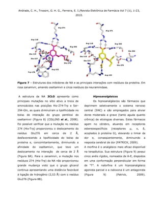 Andrade, C. H., Trossini, G. H. G., Ferreira, E. I./Revista Eletrônica de Farmácia Vol 7 (1), 1-23,
2010.
Figura 7 – Estruturas dos inibidores de NA e as principais interações com resíduos da proteína. Em
rosa zanamivir, amarelo oseltamivir e cinza resíduos da neuraminidase.
A estrutura da NA 3CLO apresenta como
principais mutações no sítio ativo a troca de
aminoácidos nas posições His-274-Trp e Ser-
294-Gln, as quais diminuíram a lipofilicidade no
bolso de interação do grupo pentiloxi do
oseltamivir (Figura 8) (COLLINS et al., 2008).
Foi possível verificar que a mutação no resíduo
274 (His-Trp) proporcionou o deslocamento do
resíduo Glu276 em cerca de 2 Å,
desfavorecendo a lipofilicidade do bolso da
proteína e, concomitantemente, diminuindo a
afinidade do oseltamivir, que teve um
deslocamento na interação de cerca de 2 Å
(Figura 8A). Para o zanamivir, a mutação nos
resíduos 274 (His-Trp) da NA não proporcionou
grande mudança visto que o grupo glicerol
continua apresentando uma distância favorável
à ligação de hidrogênio (2,53 Å) com o resíduo
Glu276 (Figura 8B).
Hipnoanalgésicos
Os hipnoanalgésicos são fármacos que
deprimem seletivamente o sistema nervoso
central (SNC) e são empregados para aliviar
dores moderada a grave (tanto aguda quanto
crônica) de etiologias diversas. Estes fármacos
agem no cérebro, atuando em receptores
estereoespecíficos (receptores µ, κ, δ,
acoplados à proteína G), elevando o limiar da
dor e, conseqüentemente, diminuindo a
resposta cerebral de dor (PATRICK, 2009).
A morfina é o analgésico mais eficaz disponível
na terapêutica. Sua estrutura (Figura 9) possui
cinco anéis rígidos, nomeados de A-E, dispostos
em uma conformação perpendicular em forma
de “T”. A nalorfina é um hipnoanalgésico
agonista parcial e a naloxona é um antagonista
(Figura 9) (Patrick, 2009).
Arg-292
Arg-371
Arg-118
Glu-119
Glu-227
Trp-178
Arg-152
Glu-276
Arg-292
Arg-371
Arg-118
Glu-119
Arg-152
Glu-227
Glu-276
His-294
 
