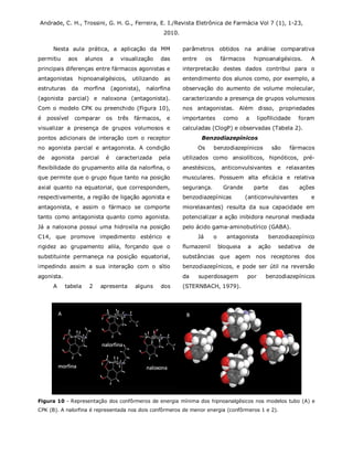 Andrade, C. H., Trossini, G. H. G., Ferreira, E. I./Revista Eletrônica de Farmácia Vol 7 (1), 1-23,
2010.
Nesta aula prática, a aplicação da MM
permitiu aos alunos a visualização das
principais diferenças entre fármacos agonistas e
antagonistas hipnoanalgésicos, utilizando as
estruturas da morfina (agonista), nalorfina
(agonista parcial) e naloxona (antagonista).
Com o modelo CPK ou preenchido (Figura 10),
é possível comparar os três fármacos, e
visualizar a presença de grupos volumosos e
pontos adicionais de interação com o receptor
no agonista parcial e antagonista. A condição
de agonista parcial é caracterizada pela
flexibilidade do grupamento alila da nalorfina, o
que permite que o grupo fique tanto na posição
axial quanto na equatorial, que correspondem,
respectivamente, a região de ligação agonista e
antagonista, e assim o fármaco se comporte
tanto como antagonista quanto como agonista.
Já a naloxona possui uma hidroxila na posição
C14, que promove impedimento estérico e
rigidez ao grupamento alila, forçando que o
substituinte permaneça na posição equatorial,
impedindo assim a sua interação com o sítio
agonista.
A tabela 2 apresenta alguns dos
parâmetros obtidos na análise comparativa
entre os fármacos hipnoanalgésicos. A
interpretacão destes dados contribui para o
entendimento dos alunos como, por exemplo, a
observação do aumento de volume molecular,
caracterizando a presença de grupos volumosos
nos antagonistas. Além disso, propriedades
importantes como a lipofilicidade foram
calculadas (ClogP) e observadas (Tabela 2).
Benzodiazepínicos
Os benzodiazepínicos são fármacos
utilizados como ansiolíticos, hipnóticos, pré-
anestésicos, anticonvulsivantes e relaxantes
musculares. Possuem alta eficácia e relativa
segurança. Grande parte das ações
benzodiazepínicas (anticonvulsivantes e
miorelaxantes) resulta da sua capacidade em
potencializar a ação inibidora neuronal mediada
pelo ácido gama-aminobutírico (GABA).
Já o antagonista benzodiazepínico
flumazenil bloqueia a ação sedativa de
substâncias que agem nos receptores dos
benzodiazepínicos, e pode ser útil na reversão
da superdosagem por benzodiazepínicos
(STERNBACH, 1979).
Figura 10 - Representação dos confôrmeros de energia mínima dos hipnoanalgésicos nos modelos tubo (A) e
CPK (B). A nalorfina é representada nos dois confôrmeros de menor energia (confôrmeros 1 e 2).
 