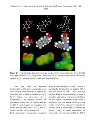 Andrade, C. H., Trossini, G. H. G., Ferreira, E. I./Revista Eletrônica de Farmácia Vol 7 (1), 1-23,
2010.
Figura 14 – Representação dos confôrmeros de energia mínima nos modelos tubo (A) e CPK (B)
dos AINES estudados: AAS, flurbiprofeno e celecoxibe. Em (C) tem-se os MEPs destes confôrmeros
na faixa de -65 (vermelho intenso) a +40 (azul intenso) kcal/mol.
Por essa razão, na estrutura
cristalográfica o AAS está representado como
ácido salicílico. Observaram-se as ligações de
hidrogênio entre o AAS e os resíduos Arg120 e
Tyr355 (Figura 15A) assim como entre o
flurbiprofeno e os mesmos resíduos de
aminoácidos (Figura 15B). Já o inibidor seletivo
da COX-2 realiza ligações de hidrogênio com
vários resíduos, entre eles: Gln192, Phe518,
Ser353, Leu352 e Tyr355 (Figura 15C).
Dentre as principais mudanças de aminoácidos
entre as isoformas COX-1 e COX-2, têm-se a
substituição da isoleucina nas posições 434 e
523 por valina na COX-2. Esta mudança
permite acesso à região hidrofóbica próxima à
entrada e adjacente ao canal central hidrofóbico
do sítio ligante, aumentando muitas vezes o
volume do sítio ativo ligante da COX-2, o que
resulta numa influência do volume molecular do
inibidor sobre a seletividade à isoforma da
enzima (Tabela 4). Essas substituições de
aminoácidos entre as isoformas COX-1 e COX-2
 