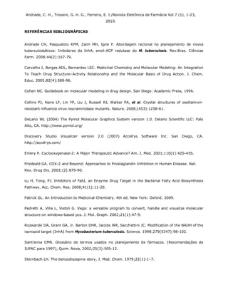 Andrade, C. H., Trossini, G. H. G., Ferreira, E. I./Revista Eletrônica de Farmácia Vol 7 (1), 1-23,
2010.
REFERÊNCIAS BIBLIOGRÁFICAS
Andrade CH, Pasqualoto KFM, Zaim MH, Igne F. Abordagem racional no planejamento de novos
tuberculostáticos: Inibidores da InhA, enoil-ACP redutase do M. tuberculosis. Rev.Bras. Ciências
Farm. 2008;44(2):167-79.
Carvalho I, Borges ADL, Bernardes LSC. Medicinal Chemistry and Molecular Modeling: An Integration
To Teach Drug Structure–Activity Relationship and the Molecular Basis of Drug Action. J. Chem.
Educ. 2005;82(4):588-96.
Cohen NC. Guidebook on molecular modeling in drug design. San Diego: Academic Press, 1996.
Collins PJ, Haire LF, Lin YP, Liu J, Russell RJ, Walker PA, et al. Crystal structures of oseltamivir-
resistant influenza virus neuraminidase mutants. Nature. 2008;(453):1258-61.
DeLano WL (2004) The Pymol Molecular Graphics System version 1.0. Delano Scientific LLC: Palo
Alto, CA. http://www.pymol.org/
Discovery Studio Visualizer version 2.0 (2007) Accelrys Software Inc. San Diego, CA.
http://accelrys.com/
Emery P. Cyclooxygenase-2: A Major Therapeutic Advance? Am. J. Med. 2001;110(1):42S-45S.
Fitzdeald GA. COX-2 and Beyond: Approaches to Prostaglandin Inhibition in Human Disease. Nat.
Rev. Drug Dis. 2003;(2):879-90.
Lu H, Tong, PJ. Inhibitors of FabI, an Enzyme Drug Target in the Bacterial Fatty Acid Biosynthesis
Pathway. Acc. Chem. Res. 2008;41(1):11-20.
Patrick GL. An Introduction to Medicinal Chemistry. 4th ed. New York: Oxford; 2009.
Pedretti A, Villa L, Vistoli G. Vega: a versatile program to convert, handle and visualize molecular
structure on windows-based pcs. J. Mol. Graph. 2002;21(1):47-9.
Rozwarski DA, Grant GA, Jr. Barton DHR, Jacobs WR, Sacchettini JC. Modification of the NADH of the
isoniazid target (InhA) from Mycobacterium tuberculosis. Science. 1998;279(5347):98-102.
Sant’anna CMR. Glossário de termos usados no planejamento de fármacos. (Recomendações da
IUPAC para 1997), Quim. Nova, 2002;25(3):505-12.
Sternbach LH. The benzodiazepine story. J. Med. Chem. 1979;22(1):1–7.
 