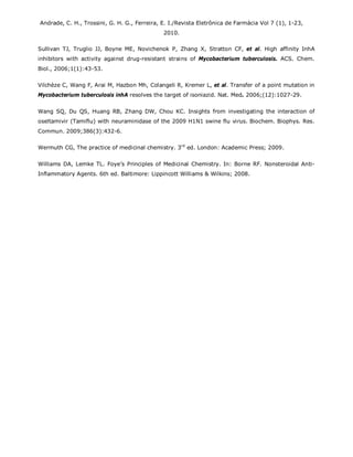 Andrade, C. H., Trossini, G. H. G., Ferreira, E. I./Revista Eletrônica de Farmácia Vol 7 (1), 1-23,
2010.
Sullivan TJ, Truglio JJ, Boyne ME, Novichenok P, Zhang X, Stratton CF, et al. High affinity InhA
inhibitors with activity against drug-resistant strains of Mycobacterium tuberculosis. ACS. Chem.
Biol., 2006;1(1):43-53.
Vilchèze C, Wang F, Arai M, Hazbon Mh, Colangeli R, Kremer L, et al. Transfer of a point mutation in
Mycobacterium tuberculosis inhA resolves the target of isoniazid. Nat. Med. 2006;(12):1027-29.
Wang SQ, Du QS, Huang RB, Zhang DW, Chou KC. Insights from investigating the interaction of
oseltamivir (Tamiflu) with neuraminidase of the 2009 H1N1 swine flu virus. Biochem. Biophys. Res.
Commun. 2009;386(3):432-6.
Wermuth CG, The practice of medicinal chemistry. 3rd
ed. London: Academic Press; 2009.
Williams DA, Lemke TL. Foye’s Principles of Medicinal Chemistry. In: Borne RF. Nonsteroidal Anti-
Inflammatory Agents. 6th ed. Baltimore: Lippincott Williams & Wilkins; 2008.
 