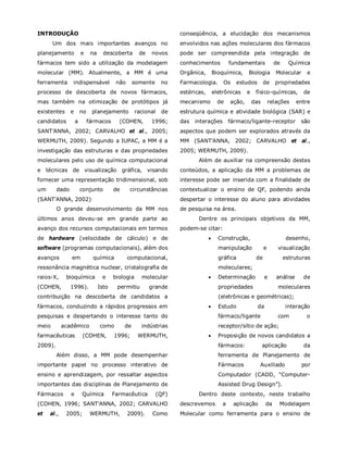 INTRODUÇÃO
Um dos mais importantes avanços no
planejamento e na descoberta de novos
fármacos tem sido a utilização da modelagem
molecular (MM). Atualmente, a MM é uma
ferramenta indispensável não somente no
processo de descoberta de novos fármacos,
mas também na otimização de protótipos já
existentes e no planejamento racional de
candidatos a fármacos (COHEN, 1996;
SANT’ANNA, 2002; CARVALHO et al., 2005;
WERMUTH, 2009). Segundo a IUPAC, a MM é a
investigação das estruturas e das propriedades
moleculares pelo uso de química computacional
e técnicas de visualização gráfica, visando
fornecer uma representação tridimensional, sob
um dado conjunto de circunstâncias
(SANT’ANNA, 2002).
O grande desenvolvimento da MM nos
últimos anos deveu-se em grande parte ao
avanço dos recursos computacionais em termos
de hardware (velocidade de cálculo) e de
software (programas computacionais), além dos
avanços em química computacional,
ressonância magnética nuclear, cristalografia de
raios-X, bioquímica e biologia molecular
(COHEN, 1996). Isto permitiu grande
contribuição na descoberta de candidatos a
fármacos, conduzindo a rápidos progressos em
pesquisas e despertando o interesse tanto do
meio acadêmico como de indústrias
farmacêuticas (COHEN, 1996; WERMUTH,
2009).
Além disso, a MM pode desempenhar
importante papel no processo interativo de
ensino e aprendizagem, por ressaltar aspectos
importantes das disciplinas de Planejamento de
Fármacos e Química Farmacêutica (QF)
(COHEN, 1996; SANT’ANNA, 2002; CARVALHO
et al., 2005; WERMUTH, 2009). Como
conseqüência, a elucidação dos mecanismos
envolvidos nas ações moleculares dos fármacos
pode ser compreendida pela integração de
conhecimentos fundamentais de Química
Orgânica, Bioquímica, Biologia Molecular e
Farmacologia. Os estudos de propriedades
estéricas, eletrônicas e físico-químicas, de
mecanismo de ação, das relações entre
estrutura química e atividade biológica (SAR) e
das interações fármaco/ligante-receptor são
aspectos que podem ser explorados através da
MM (SANT’ANNA, 2002; CARVALHO et al.,
2005; WERMUTH, 2009).
Além de auxiliar na compreensão destes
conteúdos, a aplicação da MM a problemas de
interesse pode ser inserida com a finalidade de
contextualizar o ensino de QF, podendo ainda
despertar o interesse do aluno para atividades
de pesquisa na área.
Dentre os principais objetivos da MM,
podem-se citar:
 Construção, desenho,
manipulação e visualização
gráfica de estruturas
moleculares;
 Determinação e análise de
propriedades moleculares
(eletrônicas e geométricas);
 Estudo da interação
fármaco/ligante com o
receptor/sítio de ação;
 Proposição de novos candidatos a
fármacos: aplicação da
ferramenta de Planejamento de
Fármacos Auxiliado por
Computador (CADD, “Computer-
Assisted Drug Design”).
Dentro deste contexto, neste trabalho
descrevemos a aplicação da Modelagem
Molecular como ferramenta para o ensino de
 